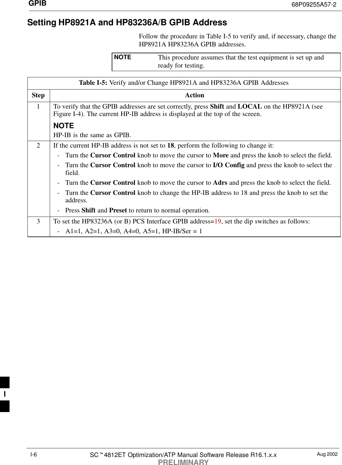 GPIB 68P09255A57-2Aug 2002SCt4812ET Optimization/ATP Manual Software Release R16.1.x.xPRELIMINARYI-6Setting HP8921A and HP83236A/B GPIB AddressFollow the procedure in Table I-5 to verify and, if necessary, change theHP8921A HP83236A GPIB addresses.NOTE This procedure assumes that the test equipment is set up andready for testing.Table I-5: Verify and/or Change HP8921A and HP83236A GPIB AddressesStep Action1To verify that the GPIB addresses are set correctly, press Shift and LOCAL on the HP8921A (seeFigure I-4). The current HP-IB address is displayed at the top of the screen.NOTEHP-IB is the same as GPIB.2If the current HP-IB address is not set to 18, perform the following to change it:- Turn the Cursor Control knob to move the cursor to More and press the knob to select the field.- Turn the Cursor Control knob to move the cursor to I/O Config and press the knob to select thefield.- Turn the Cursor Control knob to move the cursor to Adrs and press the knob to select the field.- Turn the Cursor Control knob to change the HP-IB address to 18 and press the knob to set theaddress.- Press Shift and Preset to return to normal operation.3To set the HP83236A (or B) PCS Interface GPIB address=19, set the dip switches as follows:- A1=1, A2=1, A3=0, A4=0, A5=1, HP-IB/Ser = 1I