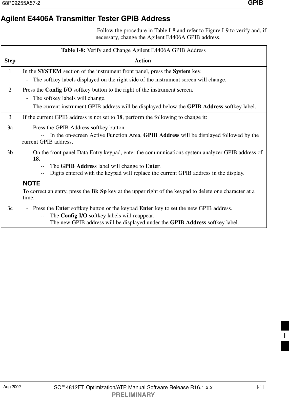 GPIB68P09255A57-2Aug 2002 SCt4812ET Optimization/ATP Manual Software Release R16.1.x.xPRELIMINARYI-11Agilent E4406A Transmitter Tester GPIB Address Follow the procedure in Table I-8 and refer to Figure I-9 to verify and, ifnecessary, change the Agilent E4406A GPIB address.Table I-8: Verify and Change Agilent E4406A GPIB AddressStep Action1In the SYSTEM section of the instrument front panel, press the System key.- The softkey labels displayed on the right side of the instrument screen will change.2Press the Config I/O softkey button to the right of the instrument screen.- The softkey labels will change.- The current instrument GPIB address will be displayed below the GPIB Address softkey label.3If the current GPIB address is not set to 18, perform the following to change it:3a - Press the GPIB Address softkey button.-- In the on-screen Active Function Area, GPIB Address will be displayed followed by thecurrent GPIB address.3b - On the front panel Data Entry keypad, enter the communications system analyzer GPIB address of18.-- The GPIB Address label will change to Enter.-- Digits entered with the keypad will replace the current GPIB address in the display.NOTETo correct an entry, press the Bk Sp key at the upper right of the keypad to delete one character at atime.3c - Press the Enter softkey button or the keypad Enter key to set the new GPIB address.-- The Config I/O softkey labels will reappear.-- The new GPIB address will be displayed under the GPIB Address softkey label. I