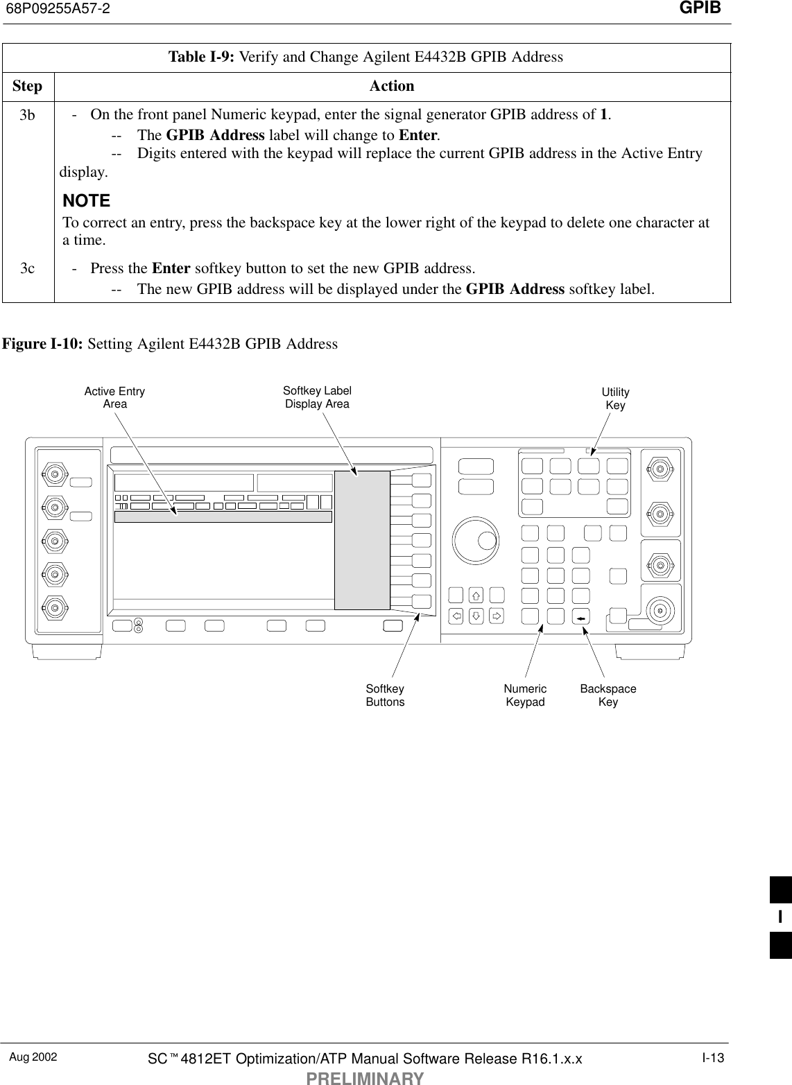 GPIB68P09255A57-2Aug 2002 SCt4812ET Optimization/ATP Manual Software Release R16.1.x.xPRELIMINARYI-13Table I-9: Verify and Change Agilent E4432B GPIB AddressStep Action3b - On the front panel Numeric keypad, enter the signal generator GPIB address of 1.-- The GPIB Address label will change to Enter.-- Digits entered with the keypad will replace the current GPIB address in the Active Entrydisplay.NOTETo correct an entry, press the backspace key at the lower right of the keypad to delete one character ata time.3c - Press the Enter softkey button to set the new GPIB address.-- The new GPIB address will be displayed under the GPIB Address softkey label. Figure I-10: Setting Agilent E4432B GPIB AddressNumericKeypadSoftkeyButtonsSoftkey LabelDisplay AreaActive EntryAreaBackspaceKeyUtilityKeyI