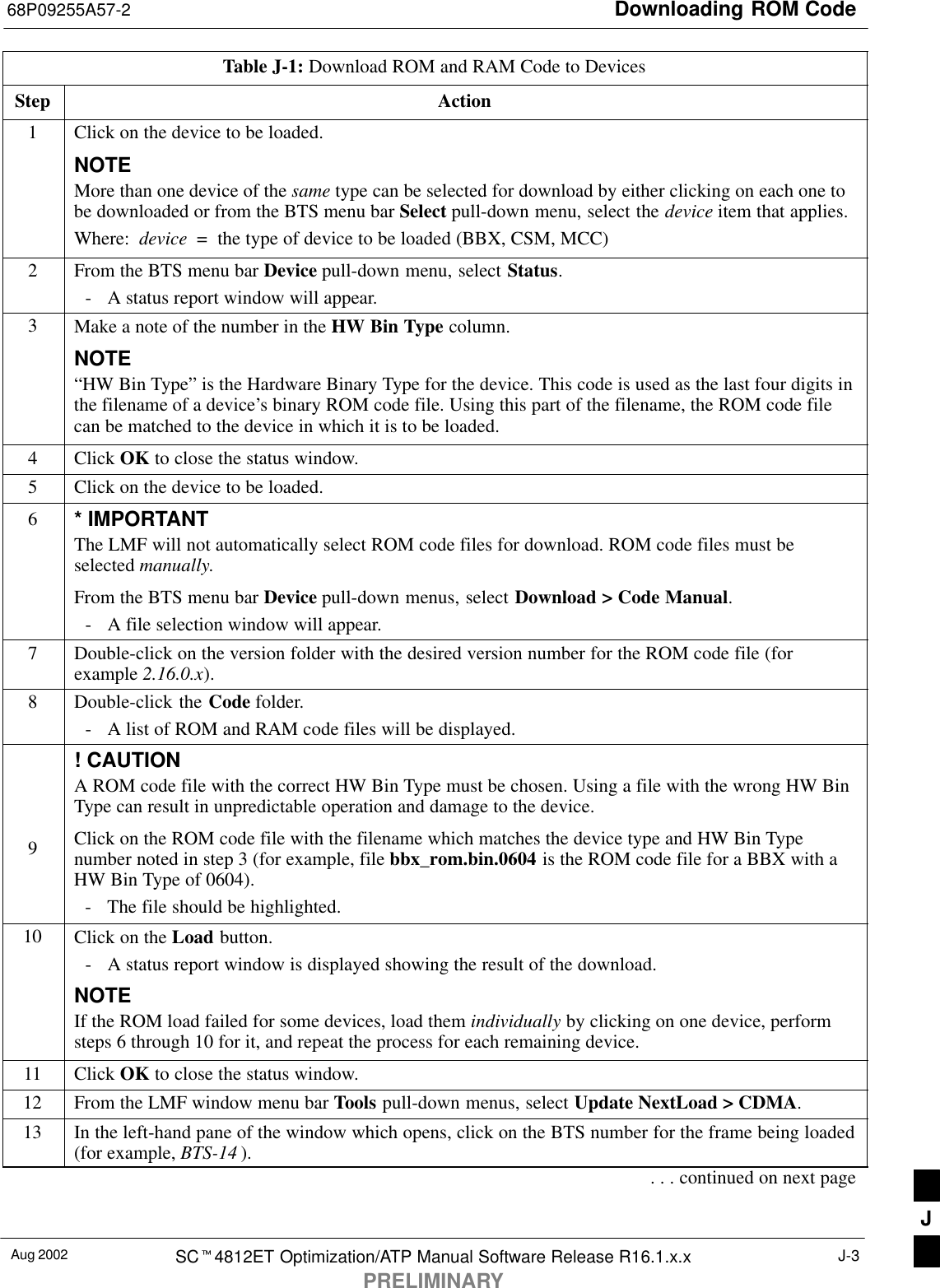 Downloading ROM Code68P09255A57-2Aug 2002 SCt4812ET Optimization/ATP Manual Software Release R16.1.x.xPRELIMINARYJ-3Table J-1: Download ROM and RAM Code to DevicesStep Action1Click on the device to be loaded.NOTEMore than one device of the same type can be selected for download by either clicking on each one tobe downloaded or from the BTS menu bar Select pull-down menu, select the device item that applies.Where:  device  =  the type of device to be loaded (BBX, CSM, MCC)2From the BTS menu bar Device pull-down menu, select Status.- A status report window will appear.3Make a note of the number in the HW Bin Type column.NOTE“HW Bin Type” is the Hardware Binary Type for the device. This code is used as the last four digits inthe filename of a device’s binary ROM code file. Using this part of the filename, the ROM code filecan be matched to the device in which it is to be loaded.4 Click OK to close the status window.5Click on the device to be loaded.6* IMPORTANTThe LMF will not automatically select ROM code files for download. ROM code files must beselected manually.From the BTS menu bar Device pull-down menus, select Download &gt; Code Manual.- A file selection window will appear.7Double-click on the version folder with the desired version number for the ROM code file (forexample 2.16.0.x).8Double-click the Code folder.- A list of ROM and RAM code files will be displayed.! CAUTIONA ROM code file with the correct HW Bin Type must be chosen. Using a file with the wrong HW BinType can result in unpredictable operation and damage to the device.9Click on the ROM code file with the filename which matches the device type and HW Bin Typenumber noted in step 3 (for example, file bbx_rom.bin.0604 is the ROM code file for a BBX with aHW Bin Type of 0604).- The file should be highlighted.10 Click on the Load button.- A status report window is displayed showing the result of the download.NOTEIf the ROM load failed for some devices, load them individually by clicking on one device, performsteps 6 through 10 for it, and repeat the process for each remaining device.11 Click OK to close the status window.12 From the LMF window menu bar Tools pull-down menus, select Update NextLoad &gt; CDMA.13 In the left-hand pane of the window which opens, click on the BTS number for the frame being loaded(for example, BTS-14 ).. . . continued on next pageJ