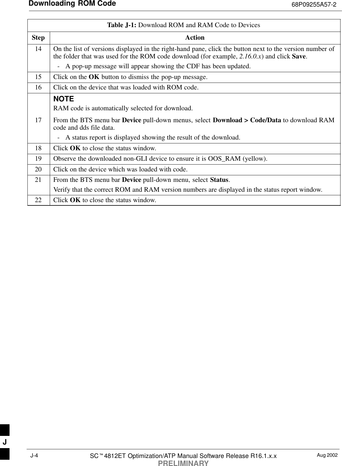 Downloading ROM Code 68P09255A57-2Aug 2002SCt4812ET Optimization/ATP Manual Software Release R16.1.x.xPRELIMINARYJ-4Table J-1: Download ROM and RAM Code to DevicesStep Action14 On the list of versions displayed in the right-hand pane, click the button next to the version number ofthe folder that was used for the ROM code download (for example, 2.16.0.x) and click Save.- A pop-up message will appear showing the CDF has been updated.15 Click on the OK button to dismiss the pop-up message.16 Click on the device that was loaded with ROM code.NOTERAM code is automatically selected for download.17 From the BTS menu bar Device pull-down menus, select Download &gt; Code/Data to download RAMcode and dds file data.- A status report is displayed showing the result of the download.18 Click OK to close the status window.19 Observe the downloaded non-GLI device to ensure it is OOS_RAM (yellow).20 Click on the device which was loaded with code.21 From the BTS menu bar Device pull-down menu, select Status.Verify that the correct ROM and RAM version numbers are displayed in the status report window.22 Click OK to close the status window. J