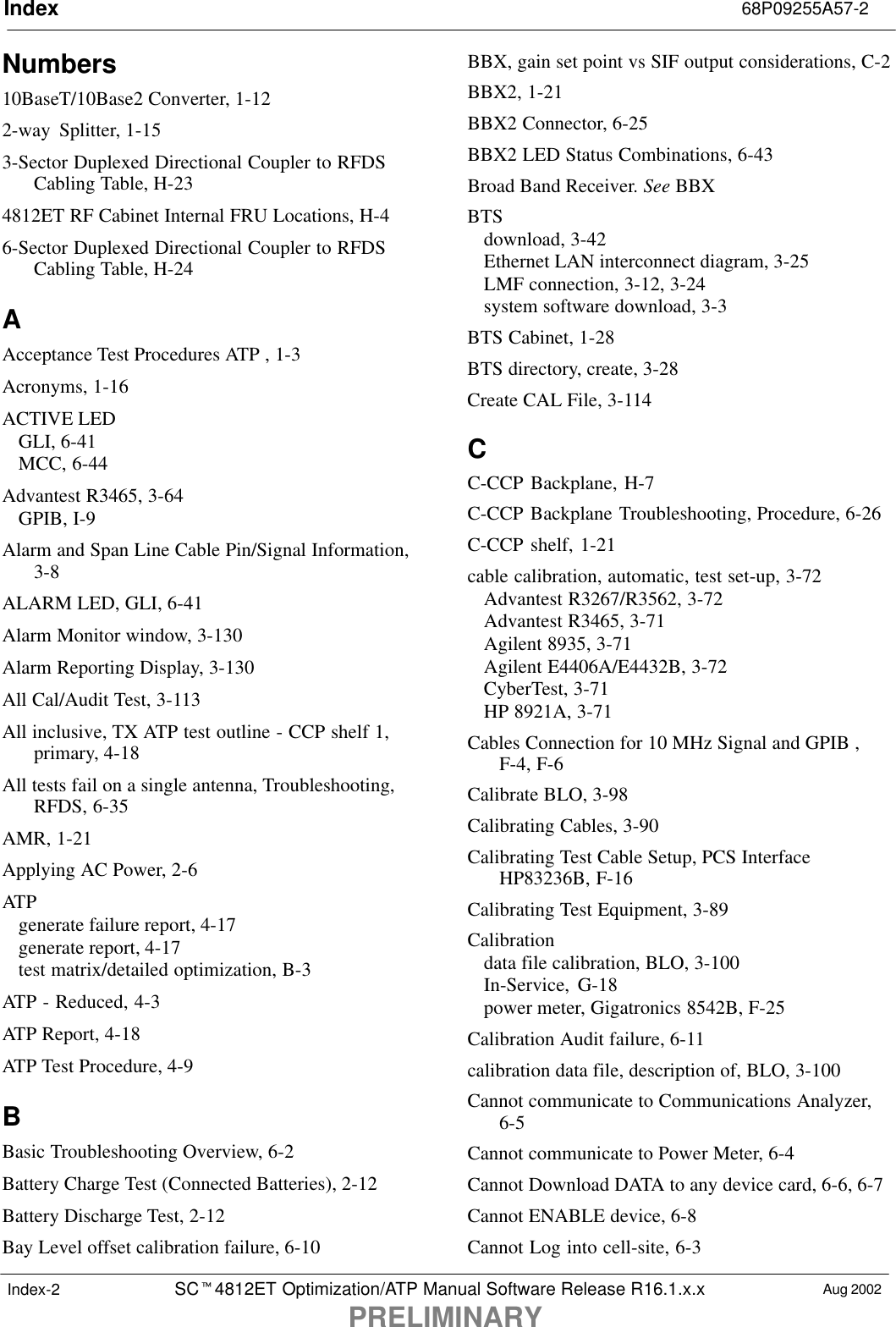 Index 68P09255A57-2SCt4812ET Optimization/ATP Manual Software Release R16.1.x.xPRELIMINARYAug 2002Index-2Numbers10BaseT/10Base2 Converter, 1-122-way Splitter, 1-153-Sector Duplexed Directional Coupler to RFDSCabling Table, H-234812ET RF Cabinet Internal FRU Locations, H-46-Sector Duplexed Directional Coupler to RFDSCabling Table, H-24AAcceptance Test Procedures ATP , 1-3Acronyms, 1-16ACTIVE LEDGLI, 6-41MCC, 6-44Advantest R3465, 3-64GPIB, I-9Alarm and Span Line Cable Pin/Signal Information,3-8ALARM LED, GLI, 6-41Alarm Monitor window, 3-130Alarm Reporting Display, 3-130All Cal/Audit Test, 3-113All inclusive, TX ATP test outline - CCP shelf 1,primary, 4-18All tests fail on a single antenna, Troubleshooting,RFDS, 6-35AMR, 1-21Applying AC Power, 2-6ATPgenerate failure report, 4-17generate report, 4-17test matrix/detailed optimization, B-3ATP - Reduced, 4-3ATP Report, 4-18ATP Test Procedure, 4-9BBasic Troubleshooting Overview, 6-2Battery Charge Test (Connected Batteries), 2-12Battery Discharge Test, 2-12Bay Level offset calibration failure, 6-10BBX, gain set point vs SIF output considerations, C-2BBX2, 1-21BBX2 Connector, 6-25BBX2 LED Status Combinations, 6-43Broad Band Receiver. See BBXBTSdownload, 3-42Ethernet LAN interconnect diagram, 3-25LMF connection, 3-12, 3-24system software download, 3-3BTS Cabinet, 1-28BTS directory, create, 3-28Create CAL File, 3-114CC-CCP Backplane, H-7C-CCP Backplane Troubleshooting, Procedure, 6-26C-CCP shelf, 1-21cable calibration, automatic, test set-up, 3-72Advantest R3267/R3562, 3-72Advantest R3465, 3-71Agilent 8935, 3-71Agilent E4406A/E4432B, 3-72CyberTest, 3-71HP 8921A, 3-71Cables Connection for 10 MHz Signal and GPIB ,F-4, F-6Calibrate BLO, 3-98Calibrating Cables, 3-90Calibrating Test Cable Setup, PCS InterfaceHP83236B, F-16Calibrating Test Equipment, 3-89Calibrationdata file calibration, BLO, 3-100In-Service, G-18power meter, Gigatronics 8542B, F-25Calibration Audit failure, 6-11calibration data file, description of, BLO, 3-100Cannot communicate to Communications Analyzer,6-5Cannot communicate to Power Meter, 6-4Cannot Download DATA to any device card, 6-6, 6-7Cannot ENABLE device, 6-8Cannot Log into cell-site, 6-3