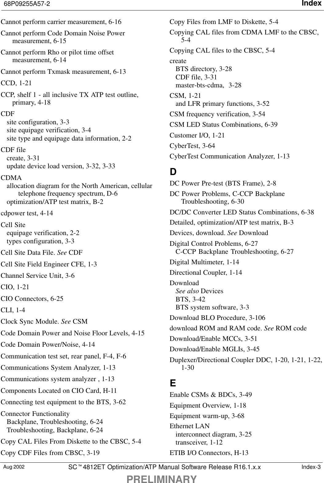 Index68P09255A57-2PRELIMINARYAug 2002 SCt4812ET Optimization/ATP Manual Software Release R16.1.x.x Index-3Cannot perform carrier measurement, 6-16Cannot perform Code Domain Noise Powermeasurement, 6-15Cannot perform Rho or pilot time offsetmeasurement, 6-14Cannot perform Txmask measurement, 6-13CCD, 1-21CCP, shelf 1 - all inclusive TX ATP test outline,primary, 4-18CDFsite configuration, 3-3site equipage verification, 3-4site type and equipage data information, 2-2CDF filecreate, 3-31update device load version, 3-32, 3-33CDMAallocation diagram for the North American, cellulartelephone frequency spectrum, D-6optimization/ATP test matrix, B-2cdpower test, 4-14Cell Siteequipage verification, 2-2types configuration, 3-3Cell Site Data File. See CDFCell Site Field Engineer CFE, 1-3Channel Service Unit, 3-6CIO, 1-21CIO Connectors, 6-25CLI, 1-4Clock Sync Module. See CSMCode Domain Power and Noise Floor Levels, 4-15Code Domain Power/Noise, 4-14Communication test set, rear panel, F-4, F-6Communications System Analyzer, 1-13Communications system analyzer , 1-13Components Located on CIO Card, H-11Connecting test equipment to the BTS, 3-62Connector FunctionalityBackplane, Troubleshooting, 6-24Troubleshooting, Backplane, 6-24Copy CAL Files From Diskette to the CBSC, 5-4Copy CDF Files from CBSC, 3-19Copy Files from LMF to Diskette, 5-4Copying CAL files from CDMA LMF to the CBSC,5-4Copying CAL files to the CBSC, 5-4createBTS directory, 3-28CDF file, 3-31master-bts-cdma, 3-28CSM, 1-21and LFR primary functions, 3-52CSM frequency verification, 3-54CSM LED Status Combinations, 6-39Customer I/O, 1-21CyberTest, 3-64CyberTest Communication Analyzer, 1-13DDC Power Pre-test (BTS Frame), 2-8DC Power Problems, C-CCP BackplaneTroubleshooting, 6-30DC/DC Converter LED Status Combinations, 6-38Detailed, optimization/ATP test matrix, B-3Devices, download. See DownloadDigital Control Problems, 6-27C-CCP Backplane Troubleshooting, 6-27Digital Multimeter, 1-14Directional Coupler, 1-14DownloadSee also DevicesBTS, 3-42BTS system software, 3-3Download BLO Procedure, 3-106download ROM and RAM code. See ROM codeDownload/Enable MCCs, 3-51Download/Enable MGLIs, 3-45Duplexer/Directional Coupler DDC, 1-20, 1-21, 1-22,1-30EEnable CSMs &amp; BDCs, 3-49Equipment Overview, 1-18Equipment warm-up, 3-68Ethernet LANinterconnect diagram, 3-25transceiver, 1-12ETIB I/O Connectors, H-13