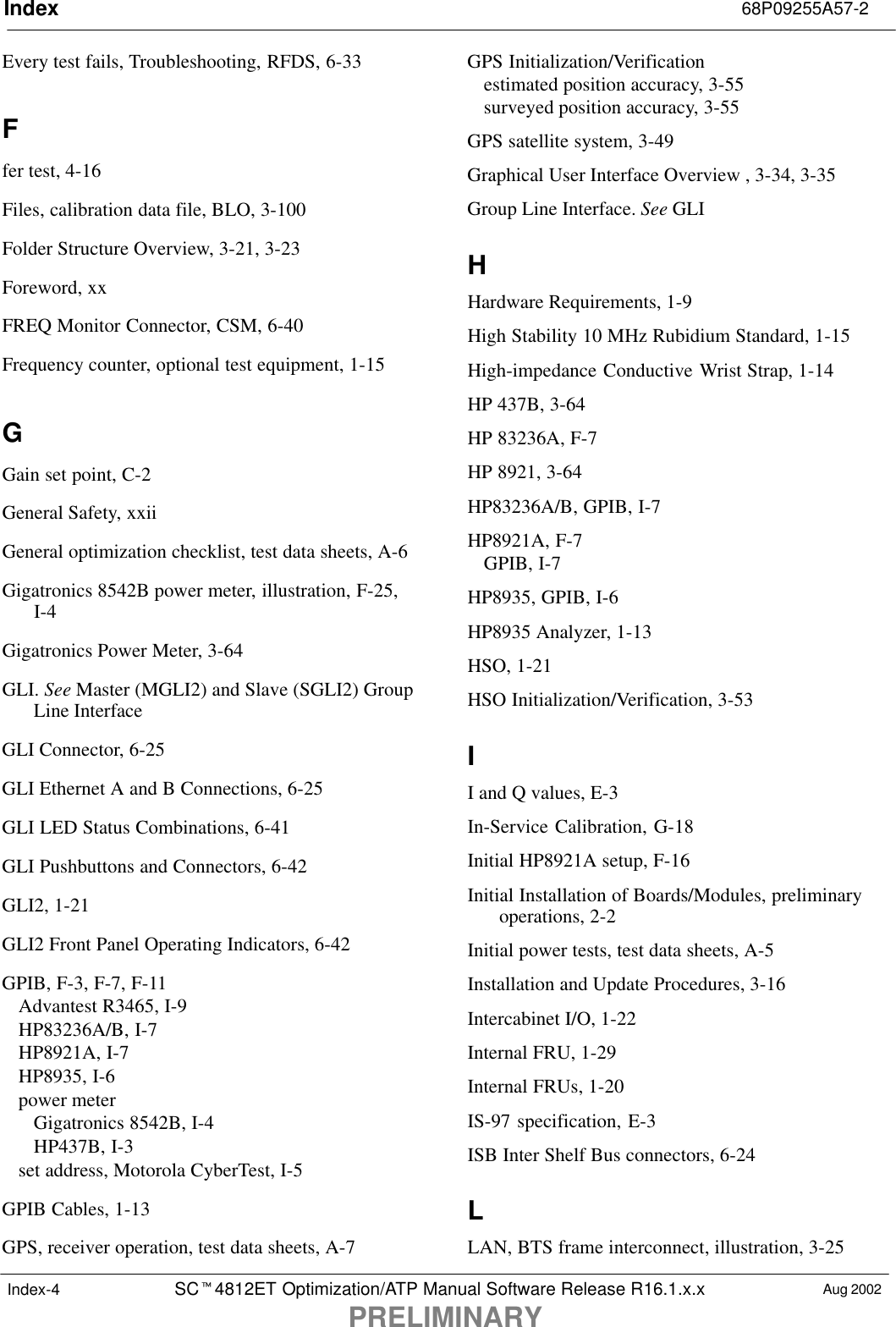 Index 68P09255A57-2SCt4812ET Optimization/ATP Manual Software Release R16.1.x.xPRELIMINARYAug 2002Index-4Every test fails, Troubleshooting, RFDS, 6-33Ffer test, 4-16Files, calibration data file, BLO, 3-100Folder Structure Overview, 3-21, 3-23Foreword, xxFREQ Monitor Connector, CSM, 6-40Frequency counter, optional test equipment, 1-15GGain set point, C-2General Safety, xxiiGeneral optimization checklist, test data sheets, A-6Gigatronics 8542B power meter, illustration, F-25,I-4Gigatronics Power Meter, 3-64GLI. See Master (MGLI2) and Slave (SGLI2) GroupLine InterfaceGLI Connector, 6-25GLI Ethernet A and B Connections, 6-25GLI LED Status Combinations, 6-41GLI Pushbuttons and Connectors, 6-42GLI2, 1-21GLI2 Front Panel Operating Indicators, 6-42GPIB, F-3, F-7, F-11Advantest R3465, I-9HP83236A/B, I-7HP8921A, I-7HP8935, I-6power meterGigatronics 8542B, I-4HP437B, I-3set address, Motorola CyberTest, I-5GPIB Cables, 1-13GPS, receiver operation, test data sheets, A-7GPS Initialization/Verificationestimated position accuracy, 3-55surveyed position accuracy, 3-55GPS satellite system, 3-49Graphical User Interface Overview , 3-34, 3-35Group Line Interface. See GLIHHardware Requirements, 1-9High Stability 10 MHz Rubidium Standard, 1-15High-impedance Conductive Wrist Strap, 1-14HP 437B, 3-64HP 83236A, F-7HP 8921, 3-64HP83236A/B, GPIB, I-7HP8921A, F-7GPIB, I-7HP8935, GPIB, I-6HP8935 Analyzer, 1-13HSO, 1-21HSO Initialization/Verification, 3-53II and Q values, E-3In-Service Calibration, G-18Initial HP8921A setup, F-16Initial Installation of Boards/Modules, preliminaryoperations, 2-2Initial power tests, test data sheets, A-5Installation and Update Procedures, 3-16Intercabinet I/O, 1-22Internal FRU, 1-29Internal FRUs, 1-20IS-97 specification, E-3ISB Inter Shelf Bus connectors, 6-24LLAN, BTS frame interconnect, illustration, 3-25