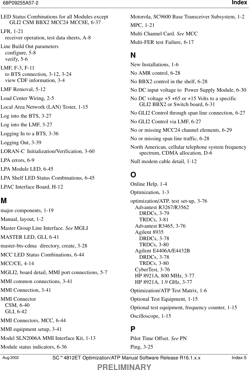 Index68P09255A57-2PRELIMINARYAug 2002 SCt4812ET Optimization/ATP Manual Software Release R16.1.x.x Index-5LED Status Combinations for all Modules exceptGLI2 CSM BBX2 MCC24 MCC8E, 6-37LFR, 1-21receiver operation, test data sheets, A-8Line Build Out parametersconfigure, 5-8verify, 5-6LMF, F-3, F-11to BTS connection, 3-12, 3-24view CDF information, 3-4LMF Removal, 5-12Load Center Wiring, 2-5Local Area Network (LAN) Tester, 1-15Log into the BTS, 3-27Log into the LMF, 3-27Logging In to a BTS, 3-36Logging Out, 3-39LORAN-C Initialization/Verification, 3-60LPA errors, 6-9LPA Module LED, 6-45LPA Shelf LED Status Combinations, 6-45LPAC Interface Board, H-12Mmajor components, 1-19Manual, layout, 1-2Master Group Line Interface. See MGLIMASTER LED, GLI, 6-41master-bts-cdma  directory, create, 3-28MCC LED Status Combinations, 6-44MCC/CE, 4-14MGLI2, board detail, MMI port connections, 5-7MMI common connections, 3-41MMI Connection, 3-41MMI ConnectorCSM, 6-40GLI, 6-42MMI Connectors, MCC, 6-44MMI equipment setup, 3-41Model SLN2006A MMI Interface Kit, 1-13Module status indicators, 6-36Motorola, SC9600 Base Transceiver Subsystem, 1-2MPC, 1-21Multi Channel Card. See MCCMulti-FER test Failure, 6-17NNew Installations, 1-6No AMR control, 6-28No BBX2 control in the shelf, 6-28No DC input voltage to  Power Supply Module, 6-30No DC voltage +5 +65 or +15 Volts to a specificGLI2 BBX2 or Switch board, 6-31No GLI2 Control through span line connection, 6-27No GLI2 Control via LMF, 6-27No or missing MCC24 channel elements, 6-29No or missing span line traffic, 6-28North American, cellular telephone system frequencyspectrum, CDMA allocation, D-6Null modem cable detail, 1-12OOnline Help, 1-4Optimization, 1-3optimization/ATP, test set-up, 3-76Advantest R3267/R3562DRDCs, 3-79TRDCs, 3-81Advantest R3465, 3-76Agilent 8935DRDCs, 3-78TRDCs, 3-80Agilent E4406A/E4432BDRDCs, 3-78TRDCs, 3-80CyberTest, 3-76HP 8921A, 800 MHz, 3-77HP 8921A, 1.9 GHz, 3-77Optimization/ATP Test Matrix, 1-6Optional Test Equipment, 1-15Optional test equipment, frequency counter, 1-15Oscilloscope, 1-15PPilot Time Offset. See PNPing, 3-25