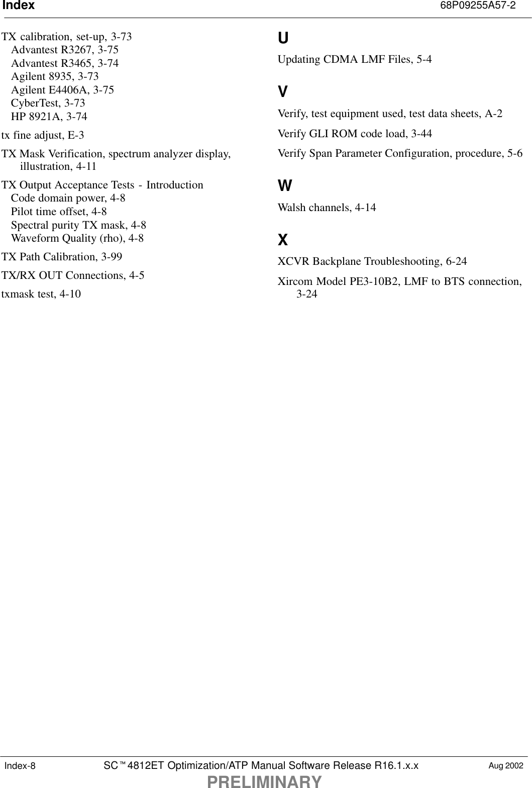 Index 68P09255A57-2SCt4812ET Optimization/ATP Manual Software Release R16.1.x.xPRELIMINARYAug 2002Index-8TX calibration, set-up, 3-73Advantest R3267, 3-75Advantest R3465, 3-74Agilent 8935, 3-73Agilent E4406A, 3-75CyberTest, 3-73HP 8921A, 3-74tx fine adjust, E-3TX Mask Verification, spectrum analyzer display,illustration, 4-11TX Output Acceptance Tests - IntroductionCode domain power, 4-8Pilot time offset, 4-8Spectral purity TX mask, 4-8Waveform Quality (rho), 4-8TX Path Calibration, 3-99TX/RX OUT Connections, 4-5txmask test, 4-10UUpdating CDMA LMF Files, 5-4VVerify, test equipment used, test data sheets, A-2Verify GLI ROM code load, 3-44Verify Span Parameter Configuration, procedure, 5-6WWalsh channels, 4-14XXCVR Backplane Troubleshooting, 6-24Xircom Model PE3-10B2, LMF to BTS connection,3-24