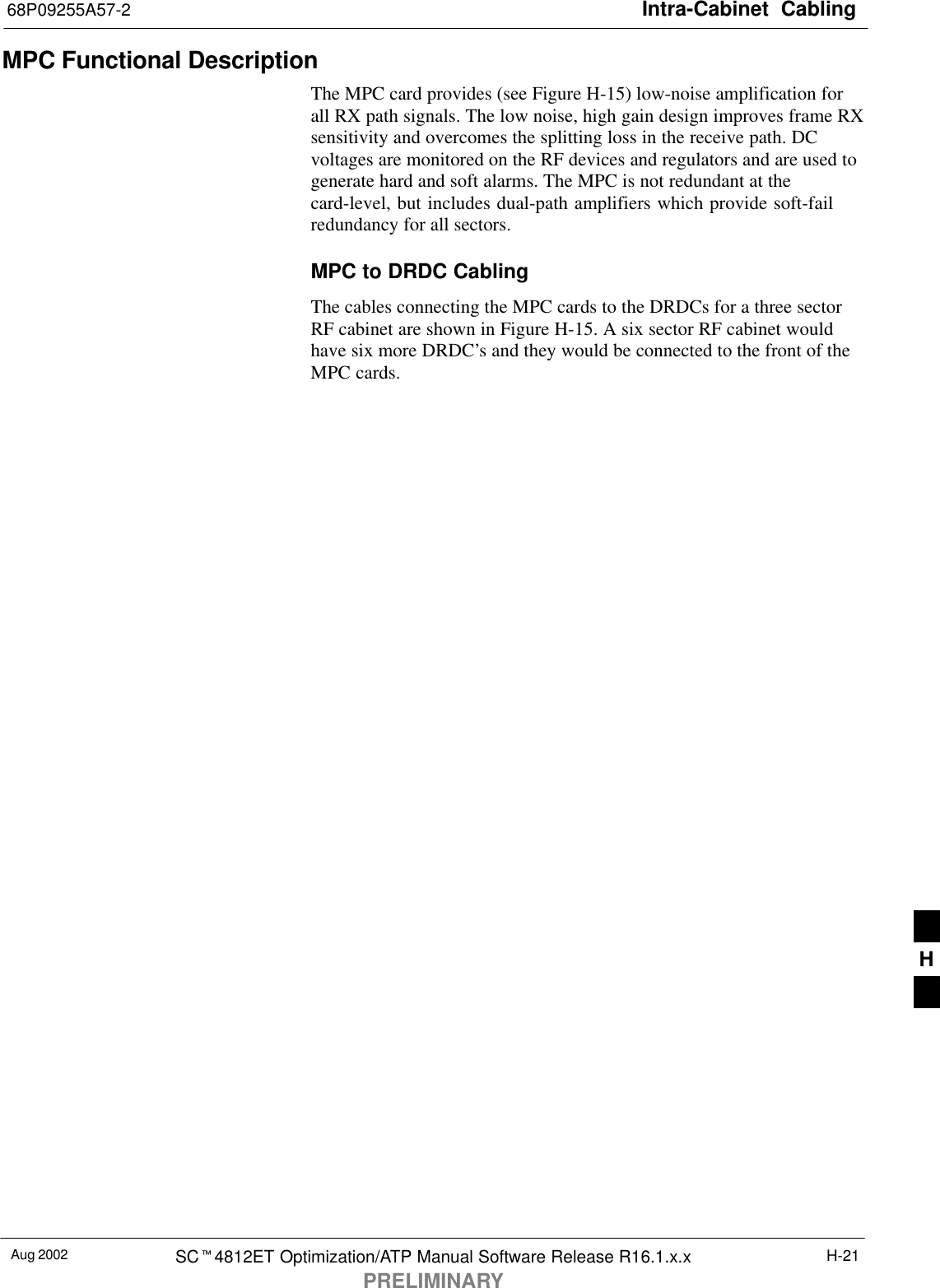 Intra-Cabinet  Cabling68P09255A57-2Aug 2002 SCt4812ET Optimization/ATP Manual Software Release R16.1.x.xPRELIMINARYH-21MPC Functional Description The MPC card provides (see Figure H-15) low-noise amplification forall RX path signals. The low noise, high gain design improves frame RXsensitivity and overcomes the splitting loss in the receive path. DCvoltages are monitored on the RF devices and regulators and are used togenerate hard and soft alarms. The MPC is not redundant at thecard-level, but includes dual-path amplifiers which provide soft-failredundancy for all sectors.MPC to DRDC CablingThe cables connecting the MPC cards to the DRDCs for a three sectorRF cabinet are shown in Figure H-15. A six sector RF cabinet wouldhave six more DRDC’s and they would be connected to the front of theMPC cards.H