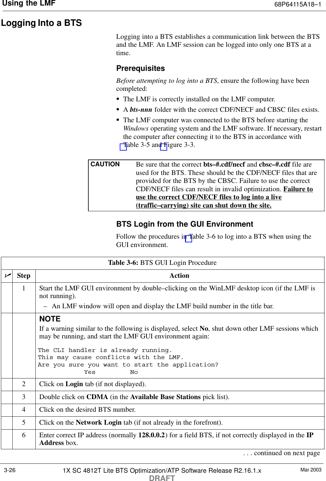 Using the LMF 68P64115A18–1Mar 20031X SC 4812T Lite BTS Optimization/ATP Software Release R2.16.1.xDRAFT3-26Logging Into a BTSLogging into a BTS establishes a communication link between the BTSand the LMF. An LMF session can be logged into only one BTS at atime.PrerequisitesBefore attempting to log into a BTS, ensure the following have beencompleted:SThe LMF is correctly installed on the LMF computer.SA bts-nnn folder with the correct CDF/NECF and CBSC files exists.SThe LMF computer was connected to the BTS before starting theWindows operating system and the LMF software. If necessary, restartthe computer after connecting it to the BTS in accordance withTable 3-5 and Figure 3-3.CAUTION Be sure that the correct bts–#.cdf/necf and cbsc–#.cdf file areused for the BTS. These should be the CDF/NECF files that areprovided for the BTS by the CBSC. Failure to use the correctCDF/NECF files can result in invalid optimization. Failure touse the correct CDF/NECF files to log into a live(traffic–carrying) site can shut down the site.BTS Login from the GUI EnvironmentFollow the procedures in Table 3-6 to log into a BTS when using theGUI environment.Table 3-6: BTS GUI Login ProcedurenStep Action1Start the LMF GUI environment by double–clicking on the WinLMF desktop icon (if the LMF isnot running).– An LMF window will open and display the LMF build number in the title bar.NOTEIf a warning similar to the following is displayed, select No, shut down other LMF sessions whichmay be running, and start the LMF GUI environment again:The CLI handler is already running.This may cause conflicts with the LMF.Are you sure you want to start the application?Yes No2Click on Login tab (if not displayed).3Double click on CDMA (in the Available Base Stations pick list).4Click on the desired BTS number.5Click on the Network Login tab (if not already in the forefront).6Enter correct IP address (normally 128.0.0.2) for a field BTS, if not correctly displayed in the IPAddress box.. . . continued on next page