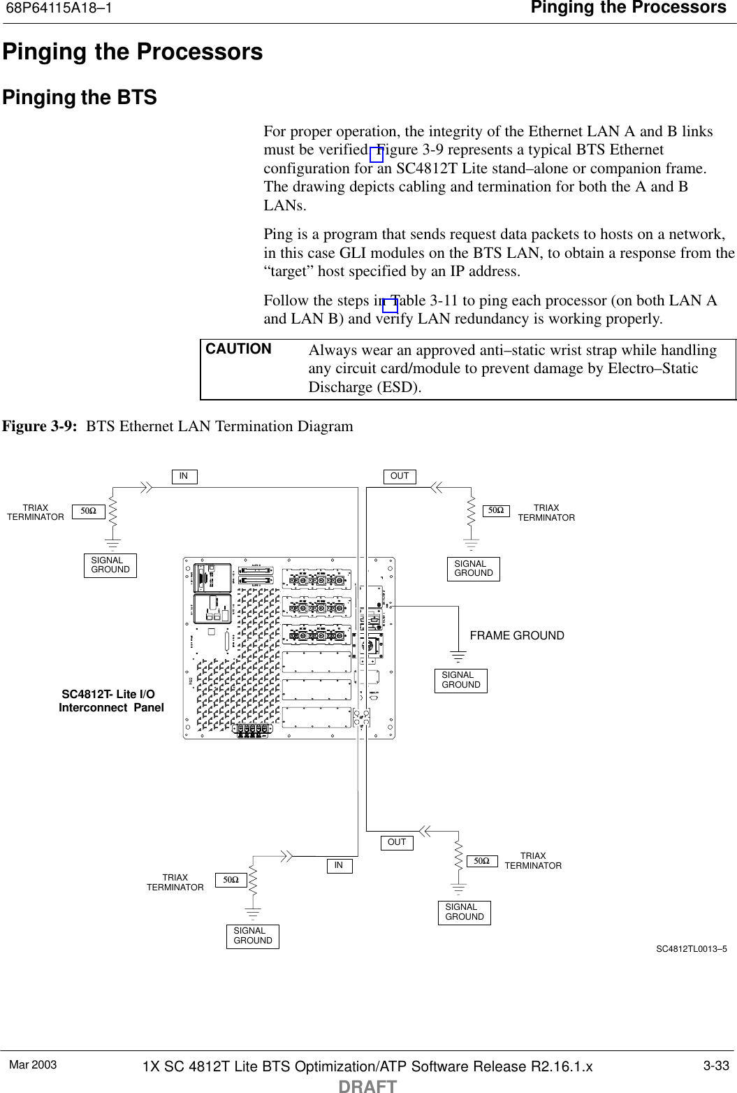 Pinging the Processors68P64115A18–1Mar 2003 1X SC 4812T Lite BTS Optimization/ATP Software Release R2.16.1.xDRAFT3-33Pinging the ProcessorsPinging the BTSFor proper operation, the integrity of the Ethernet LAN A and B linksmust be verified. Figure 3-9 represents a typical BTS Ethernetconfiguration for an SC4812T Lite stand–alone or companion frame.The drawing depicts cabling and termination for both the A and BLANs.Ping is a program that sends request data packets to hosts on a network,in this case GLI modules on the BTS LAN, to obtain a response from the“target” host specified by an IP address.Follow the steps in Table 3-11 to ping each processor (on both LAN Aand LAN B) and verify LAN redundancy is working properly.CAUTION Always wear an approved anti–static wrist strap while handlingany circuit card/module to prevent damage by Electro–StaticDischarge (ESD).Figure 3-9:  BTS Ethernet LAN Termination DiagramSIGNALGROUNDSIGNALGROUND50ΩINSIGNALGROUND50Ω50ΩSIGNALGROUND50ΩSIGNALGROUNDFRAME GROUNDTRIAXTERMINATORTRIAXTERMINATORTRIAXTERMINATORINOUTOUTSC4812TL0013–5TRIAXTERMINATORSC4812T- Lite I/O  Interconnect  Panel