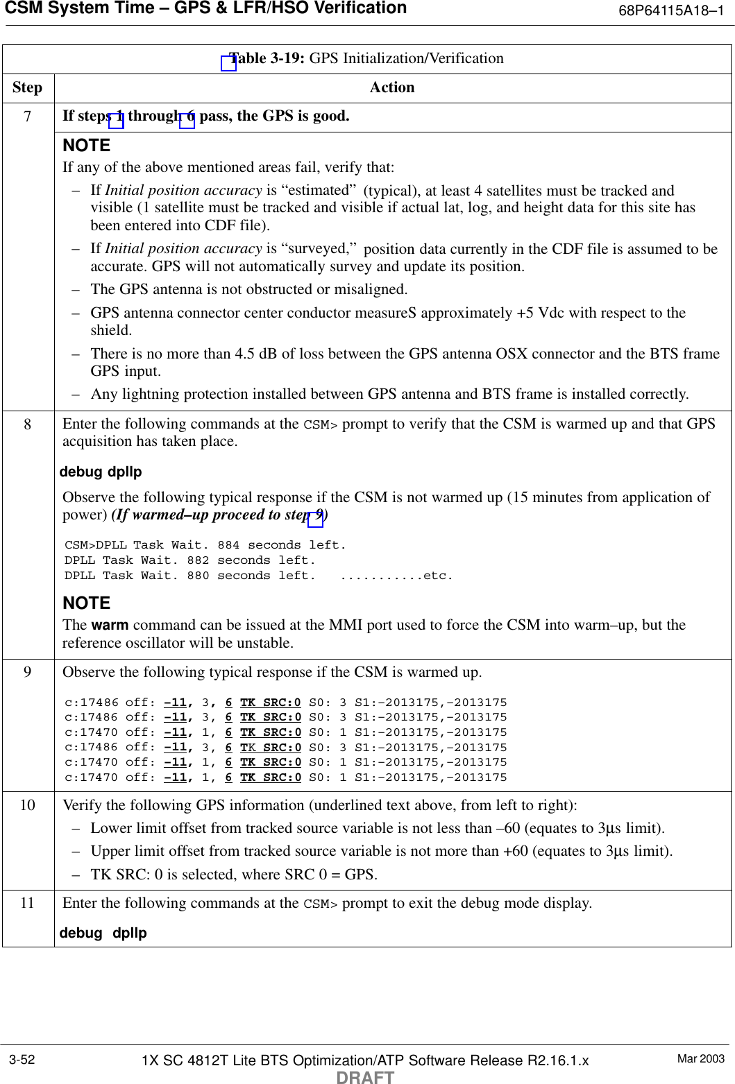 CSM System Time – GPS &amp; LFR/HSO Verification 68P64115A18–1Mar 20031X SC 4812T Lite BTS Optimization/ATP Software Release R2.16.1.xDRAFT3-52Table 3-19: GPS Initialization/VerificationStep Action7If steps 1 through 6 pass, the GPS is good.NOTEIf any of the above mentioned areas fail, verify that:– If Initial position accuracy is “estimated” (typical), at least 4 satellites must be tracked andvisible (1 satellite must be tracked and visible if actual lat, log, and height data for this site hasbeen entered into CDF file).– If Initial position accuracy is “surveyed,” position data currently in the CDF file is assumed to beaccurate. GPS will not automatically survey and update its position.– The GPS antenna is not obstructed or misaligned.– GPS antenna connector center conductor measureS approximately +5 Vdc with respect to theshield.– There is no more than 4.5 dB of loss between the GPS antenna OSX connector and the BTS frameGPS input.– Any lightning protection installed between GPS antenna and BTS frame is installed correctly.8Enter the following commands at the CSM&gt; prompt to verify that the CSM is warmed up and that GPSacquisition has taken place.debug dpllp Observe the following typical response if the CSM is not warmed up (15 minutes from application ofpower) (If warmed–up proceed to step 9)CSM&gt;DPLL Task Wait. 884 seconds left.DPLL Task Wait. 882 seconds left.DPLL Task Wait. 880 seconds left.   ...........etc.NOTEThe warm command can be issued at the MMI port used to force the CSM into warm–up, but thereference oscillator will be unstable.9Observe the following typical response if the CSM is warmed up.c:17486 off: –11, 3, 6 TK SRC:0 S0: 3 S1:–2013175,–2013175c:17486 off: –11, 3, 6 TK SRC:0 S0: 3 S1:–2013175,–2013175c:17470 off: –11, 1, 6 TK SRC:0 S0: 1 S1:–2013175,–2013175c:17486 off: –11, 3, 6 TK SRC:0 S0: 3 S1:–2013175,–2013175c:17470 off: –11, 1, 6 TK SRC:0 S0: 1 S1:–2013175,–2013175c:17470 off: –11, 1, 6 TK SRC:0 S0: 1 S1:–2013175,–201317510 Verify the following GPS information (underlined text above, from left to right):– Lower limit offset from tracked source variable is not less than –60 (equates to 3µs limit).– Upper limit offset from tracked source variable is not more than +60 (equates to 3µs limit).– TK SRC: 0 is selected, where SRC 0 = GPS.11 Enter the following commands at the CSM&gt; prompt to exit the debug mode display.debug  dpllp 