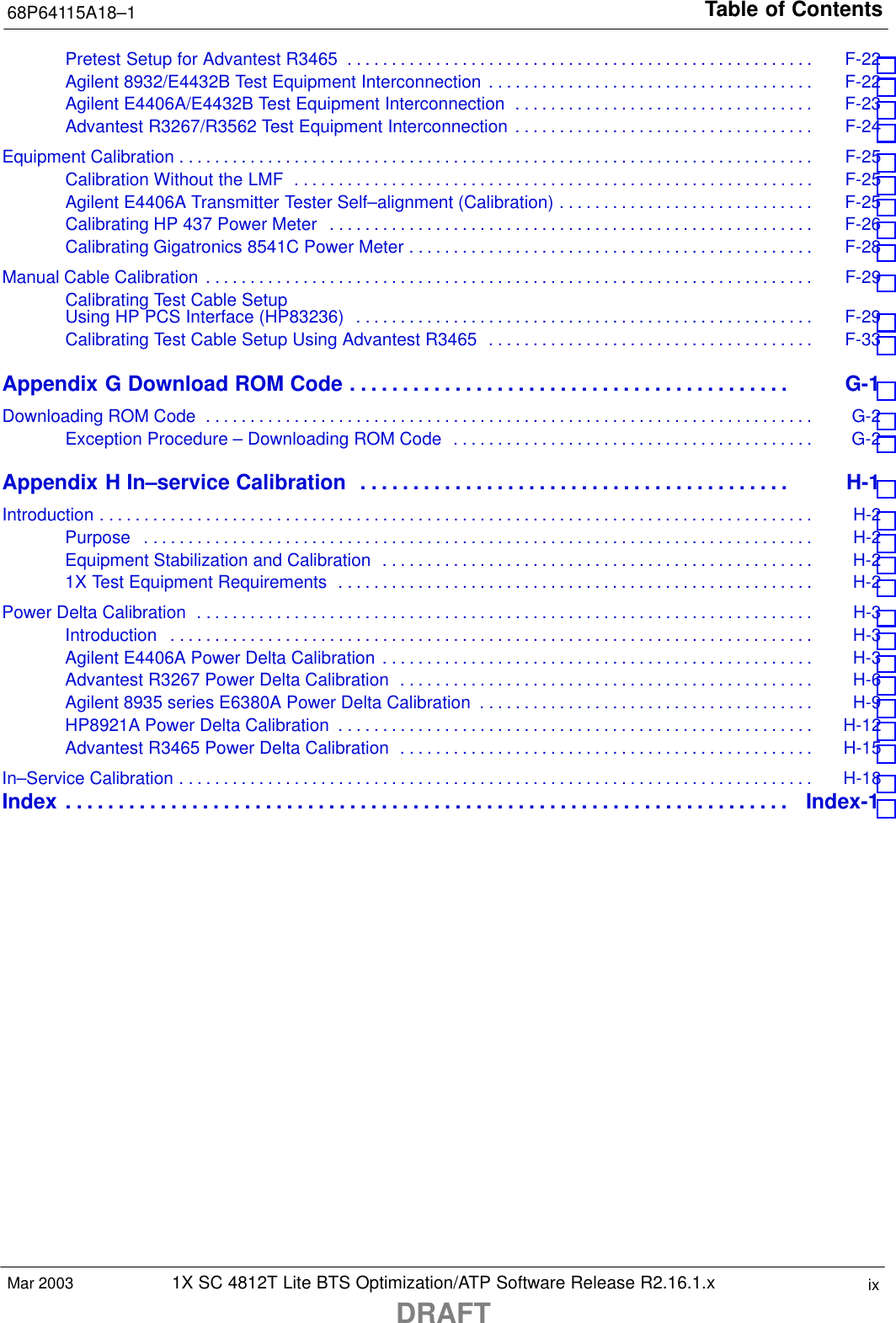 Table of Contents68P64115A18–11X SC 4812T Lite BTS Optimization/ATP Software Release R2.16.1.xDRAFTixMar 2003Pretest Setup for Advantest R3465 F-22 . . . . . . . . . . . . . . . . . . . . . . . . . . . . . . . . . . . . . . . . . . . . . . . . . . . . . Agilent 8932/E4432B Test Equipment Interconnection F-22 . . . . . . . . . . . . . . . . . . . . . . . . . . . . . . . . . . . . . Agilent E4406A/E4432B Test Equipment Interconnection F-23 . . . . . . . . . . . . . . . . . . . . . . . . . . . . . . . . . . Advantest R3267/R3562 Test Equipment Interconnection F-24 . . . . . . . . . . . . . . . . . . . . . . . . . . . . . . . . . . Equipment Calibration F-25 . . . . . . . . . . . . . . . . . . . . . . . . . . . . . . . . . . . . . . . . . . . . . . . . . . . . . . . . . . . . . . . . . . . . . . . . Calibration Without the LMF F-25 . . . . . . . . . . . . . . . . . . . . . . . . . . . . . . . . . . . . . . . . . . . . . . . . . . . . . . . . . . . Agilent E4406A Transmitter Tester Self–alignment (Calibration) F-25 . . . . . . . . . . . . . . . . . . . . . . . . . . . . . Calibrating HP 437 Power Meter F-26 . . . . . . . . . . . . . . . . . . . . . . . . . . . . . . . . . . . . . . . . . . . . . . . . . . . . . . . Calibrating Gigatronics 8541C Power Meter F-28 . . . . . . . . . . . . . . . . . . . . . . . . . . . . . . . . . . . . . . . . . . . . . . Manual Cable Calibration F-29 . . . . . . . . . . . . . . . . . . . . . . . . . . . . . . . . . . . . . . . . . . . . . . . . . . . . . . . . . . . . . . . . . . . . . Calibrating Test Cable SetupUsing HP PCS Interface (HP83236) F-29 . . . . . . . . . . . . . . . . . . . . . . . . . . . . . . . . . . . . . . . . . . . . . . . . . . . . Calibrating Test Cable Setup Using Advantest R3465 F-33 . . . . . . . . . . . . . . . . . . . . . . . . . . . . . . . . . . . . . Appendix G Download ROM Code G-1 . . . . . . . . . . . . . . . . . . . . . . . . . . . . . . . . . . . . . . . . . . Downloading ROM Code G-2 . . . . . . . . . . . . . . . . . . . . . . . . . . . . . . . . . . . . . . . . . . . . . . . . . . . . . . . . . . . . . . . . . . . . . Exception Procedure – Downloading ROM Code G-2 . . . . . . . . . . . . . . . . . . . . . . . . . . . . . . . . . . . . . . . . . Appendix H In–service Calibration H-1 . . . . . . . . . . . . . . . . . . . . . . . . . . . . . . . . . . . . . . . . . Introduction H-2 . . . . . . . . . . . . . . . . . . . . . . . . . . . . . . . . . . . . . . . . . . . . . . . . . . . . . . . . . . . . . . . . . . . . . . . . . . . . . . . . . Purpose H-2 . . . . . . . . . . . . . . . . . . . . . . . . . . . . . . . . . . . . . . . . . . . . . . . . . . . . . . . . . . . . . . . . . . . . . . . . . . . . Equipment Stabilization and Calibration H-2 . . . . . . . . . . . . . . . . . . . . . . . . . . . . . . . . . . . . . . . . . . . . . . . . . 1X Test Equipment Requirements H-2 . . . . . . . . . . . . . . . . . . . . . . . . . . . . . . . . . . . . . . . . . . . . . . . . . . . . . . Power Delta Calibration H-3 . . . . . . . . . . . . . . . . . . . . . . . . . . . . . . . . . . . . . . . . . . . . . . . . . . . . . . . . . . . . . . . . . . . . . . Introduction H-3 . . . . . . . . . . . . . . . . . . . . . . . . . . . . . . . . . . . . . . . . . . . . . . . . . . . . . . . . . . . . . . . . . . . . . . . . . Agilent E4406A Power Delta Calibration H-3 . . . . . . . . . . . . . . . . . . . . . . . . . . . . . . . . . . . . . . . . . . . . . . . . . Advantest R3267 Power Delta Calibration H-6 . . . . . . . . . . . . . . . . . . . . . . . . . . . . . . . . . . . . . . . . . . . . . . . Agilent 8935 series E6380A Power Delta Calibration H-9 . . . . . . . . . . . . . . . . . . . . . . . . . . . . . . . . . . . . . . HP8921A Power Delta Calibration H-12 . . . . . . . . . . . . . . . . . . . . . . . . . . . . . . . . . . . . . . . . . . . . . . . . . . . . . . Advantest R3465 Power Delta Calibration H-15 . . . . . . . . . . . . . . . . . . . . . . . . . . . . . . . . . . . . . . . . . . . . . . . In–Service Calibration H-18 . . . . . . . . . . . . . . . . . . . . . . . . . . . . . . . . . . . . . . . . . . . . . . . . . . . . . . . . . . . . . . . . . . . . . . . . Index Index-1 . . . . . . . . . . . . . . . . . . . . . . . . . . . . . . . . . . . . . . . . . . . . . . . . . . . . . . . . . . . . . . . . . . . . . 