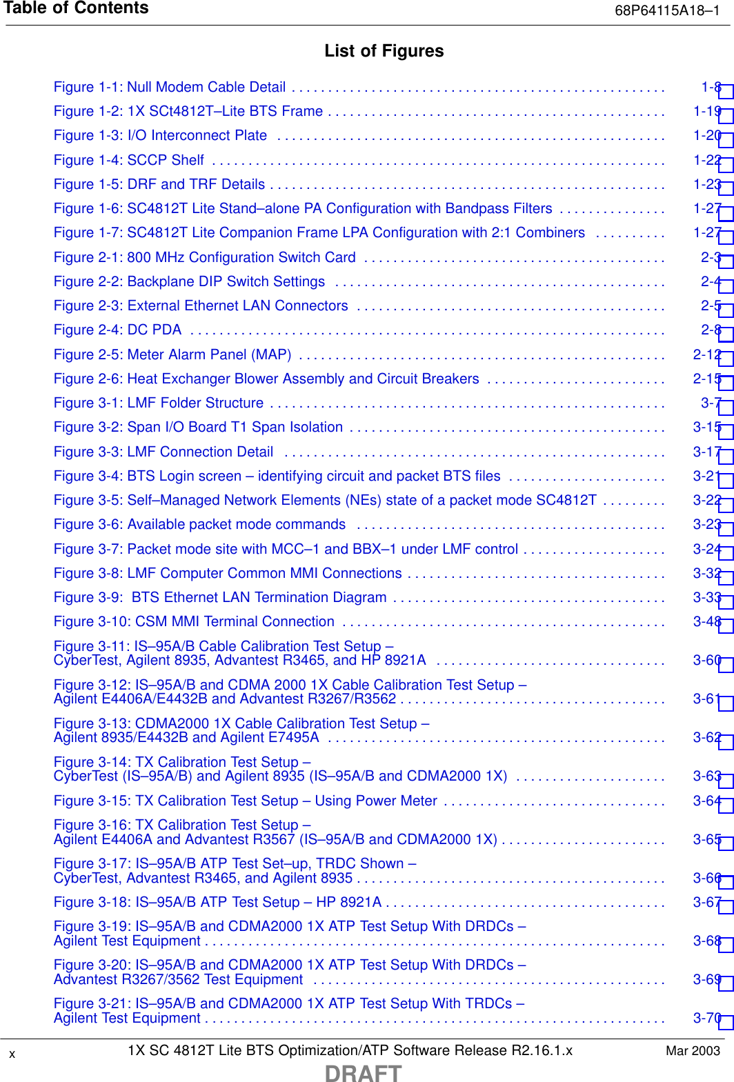 Table of Contents 68P64115A18–11X SC 4812T Lite BTS Optimization/ATP Software Release R2.16.1.xDRAFTxMar 2003List of FiguresFigure 1-1: Null Modem Cable Detail 1-8 . . . . . . . . . . . . . . . . . . . . . . . . . . . . . . . . . . . . . . . . . . . . . . . . . . . . Figure 1-2: 1X SCt4812T–Lite BTS Frame 1-19 . . . . . . . . . . . . . . . . . . . . . . . . . . . . . . . . . . . . . . . . . . . . . . . Figure 1-3: I/O Interconnect Plate 1-20 . . . . . . . . . . . . . . . . . . . . . . . . . . . . . . . . . . . . . . . . . . . . . . . . . . . . . . Figure 1-4: SCCP Shelf 1-22 . . . . . . . . . . . . . . . . . . . . . . . . . . . . . . . . . . . . . . . . . . . . . . . . . . . . . . . . . . . . . . . Figure 1-5: DRF and TRF Details 1-23 . . . . . . . . . . . . . . . . . . . . . . . . . . . . . . . . . . . . . . . . . . . . . . . . . . . . . . . Figure 1-6: SC4812T Lite Stand–alone PA Configuration with Bandpass Filters 1-27 . . . . . . . . . . . . . . . Figure 1-7: SC4812T Lite Companion Frame LPA Configuration with 2:1 Combiners 1-27 . . . . . . . . . . Figure 2-1: 800 MHz Configuration Switch Card 2-3 . . . . . . . . . . . . . . . . . . . . . . . . . . . . . . . . . . . . . . . . . . Figure 2-2: Backplane DIP Switch Settings 2-4 . . . . . . . . . . . . . . . . . . . . . . . . . . . . . . . . . . . . . . . . . . . . . . Figure 2-3: External Ethernet LAN Connectors 2-5 . . . . . . . . . . . . . . . . . . . . . . . . . . . . . . . . . . . . . . . . . . . Figure 2-4: DC PDA 2-8 . . . . . . . . . . . . . . . . . . . . . . . . . . . . . . . . . . . . . . . . . . . . . . . . . . . . . . . . . . . . . . . . . . Figure 2-5: Meter Alarm Panel (MAP) 2-12 . . . . . . . . . . . . . . . . . . . . . . . . . . . . . . . . . . . . . . . . . . . . . . . . . . . Figure 2-6: Heat Exchanger Blower Assembly and Circuit Breakers 2-15 . . . . . . . . . . . . . . . . . . . . . . . . . Figure 3-1: LMF Folder Structure 3-7 . . . . . . . . . . . . . . . . . . . . . . . . . . . . . . . . . . . . . . . . . . . . . . . . . . . . . . . Figure 3-2: Span I/O Board T1 Span Isolation 3-15 . . . . . . . . . . . . . . . . . . . . . . . . . . . . . . . . . . . . . . . . . . . . Figure 3-3: LMF Connection Detail 3-17 . . . . . . . . . . . . . . . . . . . . . . . . . . . . . . . . . . . . . . . . . . . . . . . . . . . . . Figure 3-4: BTS Login screen – identifying circuit and packet BTS files 3-21 . . . . . . . . . . . . . . . . . . . . . . Figure 3-5: Self–Managed Network Elements (NEs) state of a packet mode SC4812T 3-22 . . . . . . . . . Figure 3-6: Available packet mode commands 3-23 . . . . . . . . . . . . . . . . . . . . . . . . . . . . . . . . . . . . . . . . . . . Figure 3-7: Packet mode site with MCC–1 and BBX–1 under LMF control 3-24 . . . . . . . . . . . . . . . . . . . . Figure 3-8: LMF Computer Common MMI Connections 3-32 . . . . . . . . . . . . . . . . . . . . . . . . . . . . . . . . . . . . Figure 3-9:  BTS Ethernet LAN Termination Diagram 3-33 . . . . . . . . . . . . . . . . . . . . . . . . . . . . . . . . . . . . . . Figure 3-10: CSM MMI Terminal Connection 3-48 . . . . . . . . . . . . . . . . . . . . . . . . . . . . . . . . . . . . . . . . . . . . . Figure 3-11: IS–95A/B Cable Calibration Test Setup – CyberTest, Agilent 8935, Advantest R3465, and HP 8921A 3-60 . . . . . . . . . . . . . . . . . . . . . . . . . . . . . . . . Figure 3-12: IS–95A/B and CDMA 2000 1X Cable Calibration Test Setup –Agilent E4406A/E4432B and Advantest R3267/R3562 3-61 . . . . . . . . . . . . . . . . . . . . . . . . . . . . . . . . . . . . . Figure 3-13: CDMA2000 1X Cable Calibration Test Setup – Agilent 8935/E4432B and Agilent E7495A 3-62 . . . . . . . . . . . . . . . . . . . . . . . . . . . . . . . . . . . . . . . . . . . . . . . Figure 3-14: TX Calibration Test Setup –CyberTest (IS–95A/B) and Agilent 8935 (IS–95A/B and CDMA2000 1X) 3-63 . . . . . . . . . . . . . . . . . . . . . Figure 3-15: TX Calibration Test Setup – Using Power Meter 3-64 . . . . . . . . . . . . . . . . . . . . . . . . . . . . . . . Figure 3-16: TX Calibration Test Setup – Agilent E4406A and Advantest R3567 (IS–95A/B and CDMA2000 1X) 3-65 . . . . . . . . . . . . . . . . . . . . . . . Figure 3-17: IS–95A/B ATP Test Set–up, TRDC Shown – CyberTest, Advantest R3465, and Agilent 8935 3-66 . . . . . . . . . . . . . . . . . . . . . . . . . . . . . . . . . . . . . . . . . . . Figure 3-18: IS–95A/B ATP Test Setup – HP 8921A 3-67 . . . . . . . . . . . . . . . . . . . . . . . . . . . . . . . . . . . . . . . Figure 3-19: IS–95A/B and CDMA2000 1X ATP Test Setup With DRDCs – Agilent Test Equipment 3-68 . . . . . . . . . . . . . . . . . . . . . . . . . . . . . . . . . . . . . . . . . . . . . . . . . . . . . . . . . . . . . . . . Figure 3-20: IS–95A/B and CDMA2000 1X ATP Test Setup With DRDCs – Advantest R3267/3562 Test Equipment 3-69 . . . . . . . . . . . . . . . . . . . . . . . . . . . . . . . . . . . . . . . . . . . . . . . . . Figure 3-21: IS–95A/B and CDMA2000 1X ATP Test Setup With TRDCs – Agilent Test Equipment 3-70 . . . . . . . . . . . . . . . . . . . . . . . . . . . . . . . . . . . . . . . . . . . . . . . . . . . . . . . . . . . . . . . . 