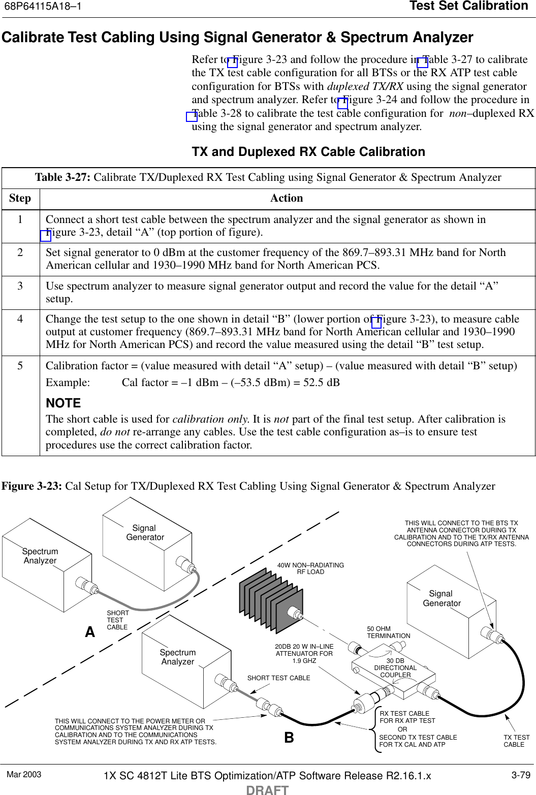 Test Set Calibration68P64115A18–1Mar 2003 1X SC 4812T Lite BTS Optimization/ATP Software Release R2.16.1.xDRAFT3-79Calibrate Test Cabling Using Signal Generator &amp; Spectrum AnalyzerRefer to Figure 3-23 and follow the procedure in Table 3-27 to calibratethe TX test cable configuration for all BTSs or the RX ATP test cableconfiguration for BTSs with duplexed TX/RX using the signal generatorand spectrum analyzer. Refer to Figure 3-24 and follow the procedure inTable 3-28 to calibrate the test cable configuration for  non–duplexed RXusing the signal generator and spectrum analyzer.TX and Duplexed RX Cable CalibrationTable 3-27: Calibrate TX/Duplexed RX Test Cabling using Signal Generator &amp; Spectrum AnalyzerStep Action1Connect a short test cable between the spectrum analyzer and the signal generator as shown inFigure 3-23, detail “A” (top portion of figure).2Set signal generator to 0 dBm at the customer frequency of the 869.7–893.31 MHz band for NorthAmerican cellular and 1930–1990 MHz band for North American PCS.3Use spectrum analyzer to measure signal generator output and record the value for the detail “A”setup.4Change the test setup to the one shown in detail “B” (lower portion of Figure 3-23), to measure cableoutput at customer frequency (869.7–893.31 MHz band for North American cellular and 1930–1990MHz for North American PCS) and record the value measured using the detail “B” test setup.5Calibration factor = (value measured with detail “A” setup) – (value measured with detail “B” setup)Example:  Cal factor = –1 dBm – (–53.5 dBm) = 52.5 dBNOTEThe short cable is used for calibration only. It is not part of the final test setup. After calibration iscompleted, do not re-arrange any cables. Use the test cable configuration as–is to ensure testprocedures use the correct calibration factor. Figure 3-23: Cal Setup for TX/Duplexed RX Test Cabling Using Signal Generator &amp; Spectrum Analyzer50 OHMTERMINATION30 DBDIRECTIONALCOUPLERSpectrumAnalyzerSignal GeneratorASpectrumAnalyzer40W NON–RADIATINGRF LOADBSHORT TEST CABLESignal GeneratorTHIS WILL CONNECT TO THE POWER METER ORCOMMUNICATIONS SYSTEM ANALYZER DURING TXCALIBRATION AND TO THE COMMUNICATIONSSYSTEM ANALYZER DURING TX AND RX ATP TESTS.SHORTTESTCABLESECOND TX TEST CABLEFOR TX CAL AND ATP20DB 20 W IN–LINEATTENUATOR FOR1.9 GHZTHIS WILL CONNECT TO THE BTS TXANTENNA CONNECTOR DURING TXCALIBRATION AND TO THE TX/RX ANTENNACONNECTORS DURING ATP TESTS.TX TESTCABLERX TEST CABLEFOR RX ATP TESTOR