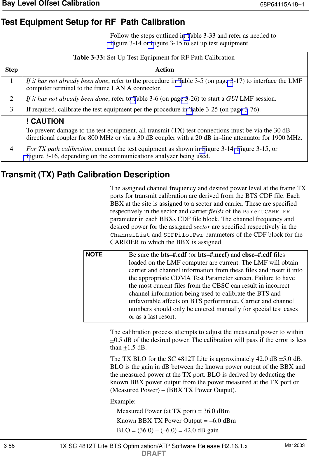 Bay Level Offset Calibration 68P64115A18–1Mar 20031X SC 4812T Lite BTS Optimization/ATP Software Release R2.16.1.xDRAFT3-88Test Equipment Setup for RF Path CalibrationFollow the steps outlined in Table 3-33 and refer as needed toFigure 3-14 or Figure 3-15 to set up test equipment.Table 3-33: Set Up Test Equipment for RF Path CalibrationStep Action1If it has not already been done, refer to the procedure in Table 3-5 (on page 3-17) to interface the LMFcomputer terminal to the frame LAN A connector.2If it has not already been done, refer to Table 3-6 (on page 3-26) to start a GUI LMF session.3If required, calibrate the test equipment per the procedure in Table 3-25 (on page 3-76).! CAUTIONTo prevent damage to the test equipment, all transmit (TX) test connections must be via the 30 dBdirectional coupler for 800 MHz or via a 30 dB coupler with a 20 dB in–line attenuator for 1900 MHz.4For TX path calibration, connect the test equipment as shown in Figure 3-14, Figure 3-15, orFigure 3-16, depending on the communications analyzer being used.Transmit (TX) Path Calibration DescriptionThe assigned channel frequency and desired power level at the frame TXports for transmit calibration are derived from the BTS CDF file. EachBBX at the site is assigned to a sector and carrier. These are specifiedrespectively in the sector and carrier fields of the ParentCARRIERparameter in each BBXs CDF file block. The channel frequency anddesired power for the assigned sector are specified respectively in theChannelList and SIFPilotPwr parameters of the CDF block for theCARRIER to which the BBX is assigned.NOTE Be sure the bts–#.cdf (or bts–#.necf) and cbsc–#.cdf filesloaded on the LMF computer are current. The LMF will obtaincarrier and channel information from these files and insert it intothe appropriate CDMA Test Parameter screen. Failure to havethe most current files from the CBSC can result in incorrectchannel information being used to calibrate the BTS andunfavorable affects on BTS performance. Carrier and channelnumbers should only be entered manually for special test casesor as a last resort.The calibration process attempts to adjust the measured power to within+0.5 dB of the desired power. The calibration will pass if the error is lessthan +1.5 dB.The TX BLO for the SC 4812T Lite is approximately 42.0 dB ±5.0 dB.BLO is the gain in dB between the known power output of the BBX andthe measured power at the TX port. BLO is derived by deducting theknown BBX power output from the power measured at the TX port or(Measured Power) – (BBX TX Power Output).Example:Measured Power (at TX port) = 36.0 dBmKnown BBX TX Power Output = –6.0 dBmBLO = (36.0) – (–6.0) = 42.0 dB gain