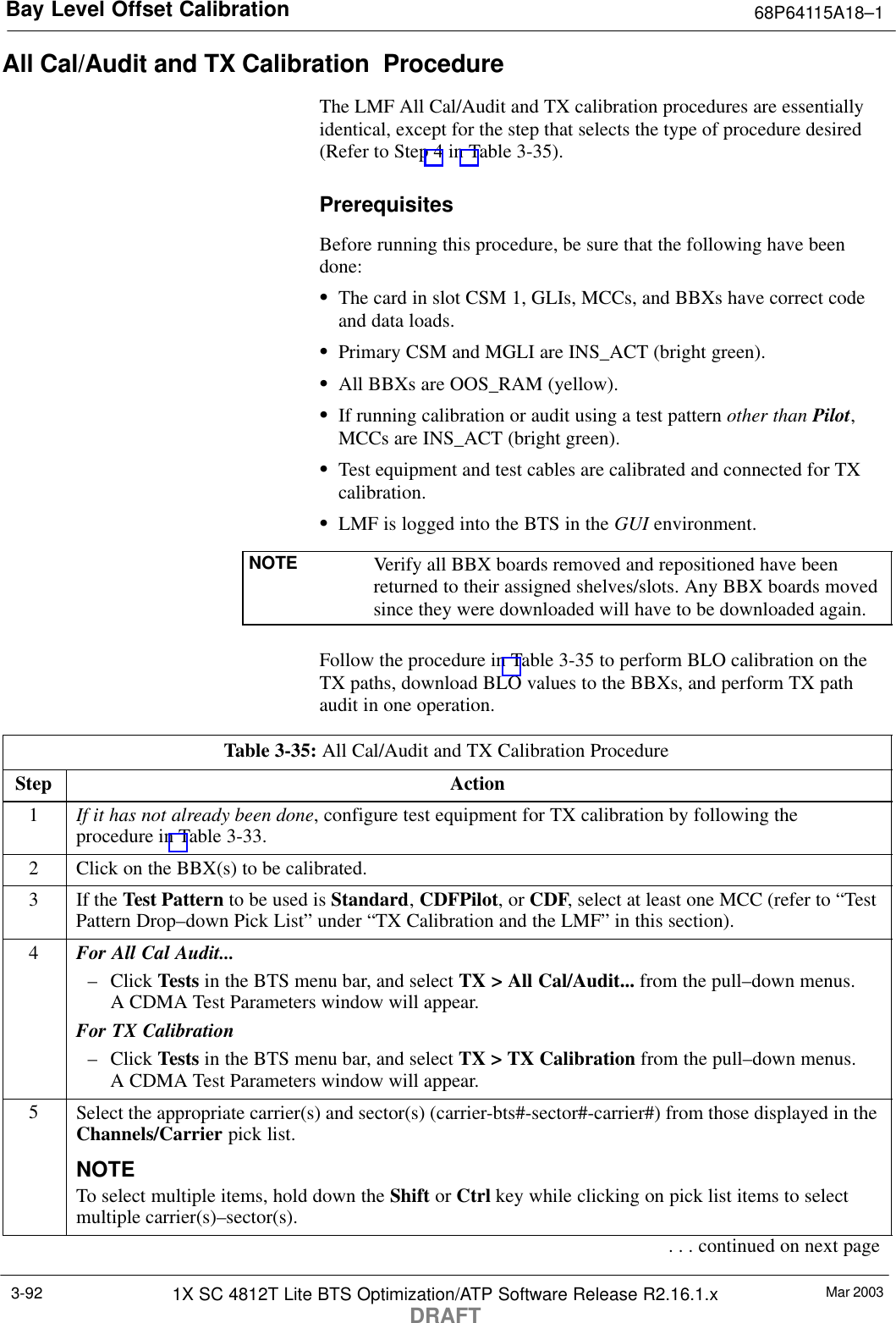 Bay Level Offset Calibration 68P64115A18–1Mar 20031X SC 4812T Lite BTS Optimization/ATP Software Release R2.16.1.xDRAFT3-92All Cal/Audit and TX Calibration  ProcedureThe LMF All Cal/Audit and TX calibration procedures are essentiallyidentical, except for the step that selects the type of procedure desired(Refer to Step 4 in Table 3-35).PrerequisitesBefore running this procedure, be sure that the following have beendone:SThe card in slot CSM 1, GLIs, MCCs, and BBXs have correct codeand data loads.SPrimary CSM and MGLI are INS_ACT (bright green).SAll BBXs are OOS_RAM (yellow).SIf running calibration or audit using a test pattern other than Pilot,MCCs are INS_ACT (bright green).STest equipment and test cables are calibrated and connected for TXcalibration.SLMF is logged into the BTS in the GUI environment.NOTE Verify all BBX boards removed and repositioned have beenreturned to their assigned shelves/slots. Any BBX boards movedsince they were downloaded will have to be downloaded again.Follow the procedure in Table 3-35 to perform BLO calibration on theTX paths, download BLO values to the BBXs, and perform TX pathaudit in one operation.Table 3-35: All Cal/Audit and TX Calibration ProcedureStep Action1If it has not already been done, configure test equipment for TX calibration by following theprocedure in Table 3-33.2Click on the BBX(s) to be calibrated.3If the Test Pattern to be used is Standard, CDFPilot, or CDF, select at least one MCC (refer to “TestPattern Drop–down Pick List” under “TX Calibration and the LMF” in this section).4For All Cal Audit...– Click Tests in the BTS menu bar, and select TX &gt; All Cal/Audit... from the pull–down menus.A CDMA Test Parameters window will appear.For TX Calibration– Click Tests in the BTS menu bar, and select TX &gt; TX Calibration from the pull–down menus.A CDMA Test Parameters window will appear.5Select the appropriate carrier(s) and sector(s) (carrier-bts#-sector#-carrier#) from those displayed in theChannels/Carrier pick list.NOTETo select multiple items, hold down the Shift or Ctrl key while clicking on pick list items to selectmultiple carrier(s)–sector(s).. . . continued on next page