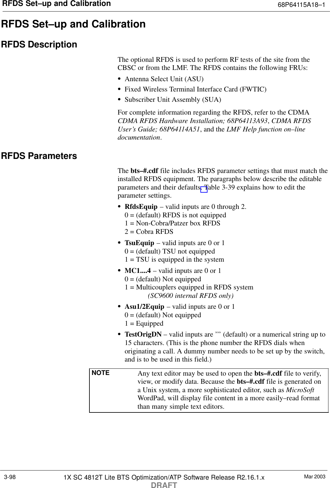 RFDS Set–up and Calibration 68P64115A18–1Mar 20031X SC 4812T Lite BTS Optimization/ATP Software Release R2.16.1.xDRAFT3-98RFDS Set–up and CalibrationRFDS DescriptionThe optional RFDS is used to perform RF tests of the site from theCBSC or from the LMF. The RFDS contains the following FRUs:SAntenna Select Unit (ASU)SFixed Wireless Terminal Interface Card (FWTIC)SSubscriber Unit Assembly (SUA)For complete information regarding the RFDS, refer to the CDMACDMA RFDS Hardware Installation; 68P64113A93, CDMA RFDSUser’s Guide; 68P64114A51, and the LMF Help function on–linedocumentation.RFDS ParametersThe bts–#.cdf file includes RFDS parameter settings that must match theinstalled RFDS equipment. The paragraphs below describe the editableparameters and their defaults. Table 3-39 explains how to edit theparameter settings.SRfdsEquip – valid inputs are 0 through 2.0 = (default) RFDS is not equipped1 = Non-Cobra/Patzer box RFDS2 = Cobra RFDSSTsuEquip – valid inputs are 0 or 10 = (default) TSU not equipped1 = TSU is equipped in the systemSMC1....4 – valid inputs are 0 or 10 = (default) Not equipped1 = Multicouplers equipped in RFDS system (SC9600 internal RFDS only)SAsu1/2Equip – valid inputs are 0 or 10 = (default) Not equipped1 = EquippedSTestOrigDN – valid inputs are ’’’ (default) or a numerical string up to15 characters. (This is the phone number the RFDS dials whenoriginating a call. A dummy number needs to be set up by the switch,and is to be used in this field.)NOTE Any text editor may be used to open the bts–#.cdf file to verify,view, or modify data. Because the bts–#.cdf file is generated ona Unix system, a more sophisticated editor, such as MicroSoftWordPad, will display file content in a more easily–read formatthan many simple text editors.