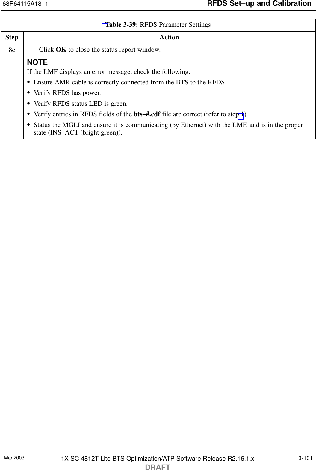 RFDS Set–up and Calibration68P64115A18–1Mar 2003 1X SC 4812T Lite BTS Optimization/ATP Software Release R2.16.1.xDRAFT3-101Table 3-39: RFDS Parameter SettingsStep Action8c – Click OK to close the status report window.NOTEIf the LMF displays an error message, check the following:SEnsure AMR cable is correctly connected from the BTS to the RFDS.SVerify RFDS has power.SVerify RFDS status LED is green.SVerify entries in RFDS fields of the bts–#.cdf file are correct (refer to step 1).SStatus the MGLI and ensure it is communicating (by Ethernet) with the LMF, and is in the properstate (INS_ACT (bright green)). 