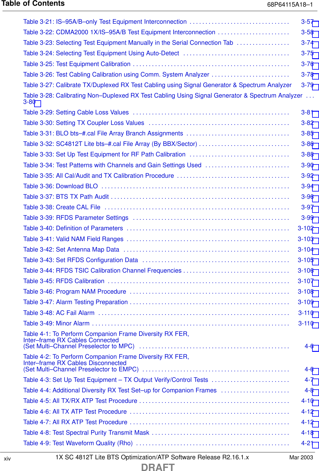 Table of Contents 68P64115A18–11X SC 4812T Lite BTS Optimization/ATP Software Release R2.16.1.xDRAFTxiv Mar 2003Table 3-21: IS–95A/B–only Test Equipment Interconnection 3-57 . . . . . . . . . . . . . . . . . . . . . . . . . . . . . . . . Table 3-22: CDMA2000 1X/IS–95A/B Test Equipment Interconnection 3-58 . . . . . . . . . . . . . . . . . . . . . . . Table 3-23: Selecting Test Equipment Manually in the Serial Connection Tab 3-74 . . . . . . . . . . . . . . . . . Table 3-24: Selecting Test Equipment Using Auto-Detect 3-75 . . . . . . . . . . . . . . . . . . . . . . . . . . . . . . . . . . Table 3-25: Test Equipment Calibration 3-76 . . . . . . . . . . . . . . . . . . . . . . . . . . . . . . . . . . . . . . . . . . . . . . . . . . Table 3-26: Test Cabling Calibration using Comm. System Analyzer 3-78 . . . . . . . . . . . . . . . . . . . . . . . . . Table 3-27: Calibrate TX/Duplexed RX Test Cabling using Signal Generator &amp; Spectrum Analyzer 3-79 Table 3-28: Calibrating Non–Duplexed RX Test Cabling Using Signal Generator &amp; Spectrum Analyzer . . . 3-80 Table 3-29: Setting Cable Loss Values 3-81 . . . . . . . . . . . . . . . . . . . . . . . . . . . . . . . . . . . . . . . . . . . . . . . . . . Table 3-30: Setting TX Coupler Loss Values 3-82 . . . . . . . . . . . . . . . . . . . . . . . . . . . . . . . . . . . . . . . . . . . . . Table 3-31: BLO bts–#.cal File Array Branch Assignments 3-85 . . . . . . . . . . . . . . . . . . . . . . . . . . . . . . . . . Table 3-32: SC4812T Lite bts–#.cal File Array (By BBX/Sector) 3-86 . . . . . . . . . . . . . . . . . . . . . . . . . . . . . Table 3-33: Set Up Test Equipment for RF Path Calibration 3-88 . . . . . . . . . . . . . . . . . . . . . . . . . . . . . . . . Table 3-34: Test Patterns with Channels and Gain Settings Used 3-90 . . . . . . . . . . . . . . . . . . . . . . . . . . . Table 3-35: All Cal/Audit and TX Calibration Procedure 3-92 . . . . . . . . . . . . . . . . . . . . . . . . . . . . . . . . . . . . Table 3-36: Download BLO 3-94 . . . . . . . . . . . . . . . . . . . . . . . . . . . . . . . . . . . . . . . . . . . . . . . . . . . . . . . . . . . . Table 3-37: BTS TX Path Audit 3-96 . . . . . . . . . . . . . . . . . . . . . . . . . . . . . . . . . . . . . . . . . . . . . . . . . . . . . . . . . Table 3-38: Create CAL File 3-97 . . . . . . . . . . . . . . . . . . . . . . . . . . . . . . . . . . . . . . . . . . . . . . . . . . . . . . . . . . . Table 3-39: RFDS Parameter Settings 3-99 . . . . . . . . . . . . . . . . . . . . . . . . . . . . . . . . . . . . . . . . . . . . . . . . . . Table 3-40: Definition of Parameters 3-102 . . . . . . . . . . . . . . . . . . . . . . . . . . . . . . . . . . . . . . . . . . . . . . . . . . . . Table 3-41: Valid NAM Field Ranges 3-103 . . . . . . . . . . . . . . . . . . . . . . . . . . . . . . . . . . . . . . . . . . . . . . . . . . . . Table 3-42: Set Antenna Map Data 3-104 . . . . . . . . . . . . . . . . . . . . . . . . . . . . . . . . . . . . . . . . . . . . . . . . . . . . . Table 3-43: Set RFDS Configuration Data 3-105 . . . . . . . . . . . . . . . . . . . . . . . . . . . . . . . . . . . . . . . . . . . . . . . Table 3-44: RFDS TSIC Calibration Channel Frequencies 3-106 . . . . . . . . . . . . . . . . . . . . . . . . . . . . . . . . . . Table 3-45: RFDS Calibration 3-107 . . . . . . . . . . . . . . . . . . . . . . . . . . . . . . . . . . . . . . . . . . . . . . . . . . . . . . . . . . Table 3-46: Program NAM Procedure 3-108 . . . . . . . . . . . . . . . . . . . . . . . . . . . . . . . . . . . . . . . . . . . . . . . . . . . Table 3-47: Alarm Testing Preparation 3-109 . . . . . . . . . . . . . . . . . . . . . . . . . . . . . . . . . . . . . . . . . . . . . . . . . . . Table 3-48: AC Fail Alarm 3-110 . . . . . . . . . . . . . . . . . . . . . . . . . . . . . . . . . . . . . . . . . . . . . . . . . . . . . . . . . . . . . Table 3-49: Minor Alarm 3-110 . . . . . . . . . . . . . . . . . . . . . . . . . . . . . . . . . . . . . . . . . . . . . . . . . . . . . . . . . . . . . . . Table 4-1: To Perform Companion Frame Diversity RX FER,Inter–frame RX Cables Connected(Set Multi–Channel Preselector to MPC) 4-6 . . . . . . . . . . . . . . . . . . . . . . . . . . . . . . . . . . . . . . . . . . . . . . . . Table 4-2: To Perform Companion Frame Diversity RX FER,Inter–frame RX Cables Disconnected(Set Multi–Channel Preselector to EMPC) 4-6 . . . . . . . . . . . . . . . . . . . . . . . . . . . . . . . . . . . . . . . . . . . . . . . Table 4-3: Set Up Test Equipment – TX Output Verify/Control Tests 4-7 . . . . . . . . . . . . . . . . . . . . . . . . . Table 4-4: Additional Diversity RX Test Set–up for Companion Frames 4-8 . . . . . . . . . . . . . . . . . . . . . . Table 4-5: All TX/RX ATP Test Procedure 4-10 . . . . . . . . . . . . . . . . . . . . . . . . . . . . . . . . . . . . . . . . . . . . . . . . Table 4-6: All TX ATP Test Procedure 4-12 . . . . . . . . . . . . . . . . . . . . . . . . . . . . . . . . . . . . . . . . . . . . . . . . . . . Table 4-7: All RX ATP Test Procedure 4-12 . . . . . . . . . . . . . . . . . . . . . . . . . . . . . . . . . . . . . . . . . . . . . . . . . . . Table 4-8: Test Spectral Purity Transmit Mask 4-18 . . . . . . . . . . . . . . . . . . . . . . . . . . . . . . . . . . . . . . . . . . . . Table 4-9: Test Waveform Quality (Rho) 4-21 . . . . . . . . . . . . . . . . . . . . . . . . . . . . . . . . . . . . . . . . . . . . . . . . . 