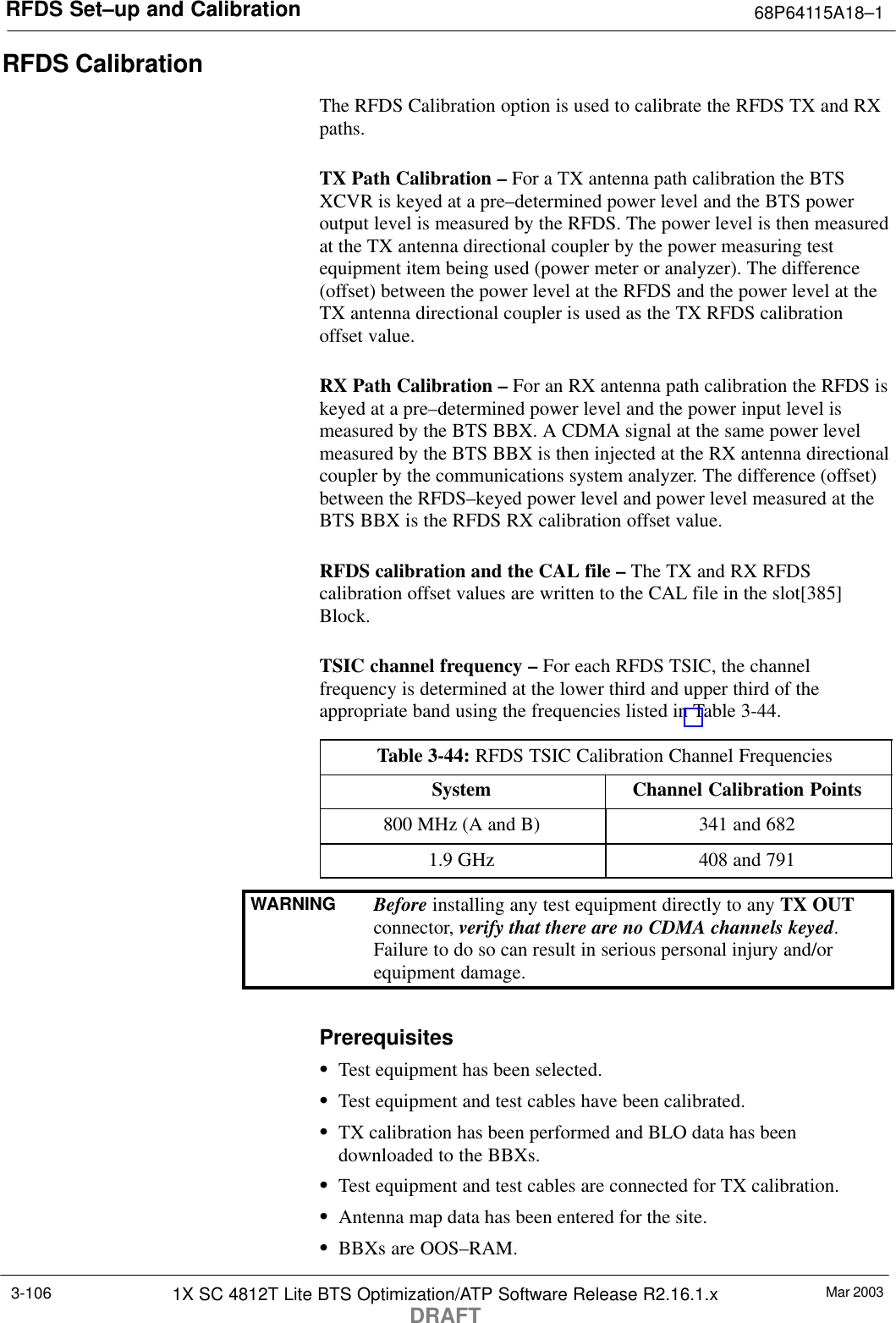 RFDS Set–up and Calibration 68P64115A18–1Mar 20031X SC 4812T Lite BTS Optimization/ATP Software Release R2.16.1.xDRAFT3-106RFDS CalibrationThe RFDS Calibration option is used to calibrate the RFDS TX and RXpaths.TX Path Calibration – For a TX antenna path calibration the BTSXCVR is keyed at a pre–determined power level and the BTS poweroutput level is measured by the RFDS. The power level is then measuredat the TX antenna directional coupler by the power measuring testequipment item being used (power meter or analyzer). The difference(offset) between the power level at the RFDS and the power level at theTX antenna directional coupler is used as the TX RFDS calibrationoffset value.RX Path Calibration – For an RX antenna path calibration the RFDS iskeyed at a pre–determined power level and the power input level ismeasured by the BTS BBX. A CDMA signal at the same power levelmeasured by the BTS BBX is then injected at the RX antenna directionalcoupler by the communications system analyzer. The difference (offset)between the RFDS–keyed power level and power level measured at theBTS BBX is the RFDS RX calibration offset value.RFDS calibration and the CAL file – The TX and RX RFDScalibration offset values are written to the CAL file in the slot[385]Block.TSIC channel frequency – For each RFDS TSIC, the channelfrequency is determined at the lower third and upper third of theappropriate band using the frequencies listed in Table 3-44.Table 3-44: RFDS TSIC Calibration Channel FrequenciesSystem Channel Calibration Points800 MHz (A and B) 341 and 6821.9 GHz 408 and 791WARNING Before installing any test equipment directly to any TX OUTconnector, verify that there are no CDMA channels keyed.Failure to do so can result in serious personal injury and/orequipment damage.PrerequisitesSTest equipment has been selected.STest equipment and test cables have been calibrated.STX calibration has been performed and BLO data has beendownloaded to the BBXs.STest equipment and test cables are connected for TX calibration.SAntenna map data has been entered for the site.SBBXs are OOS–RAM.