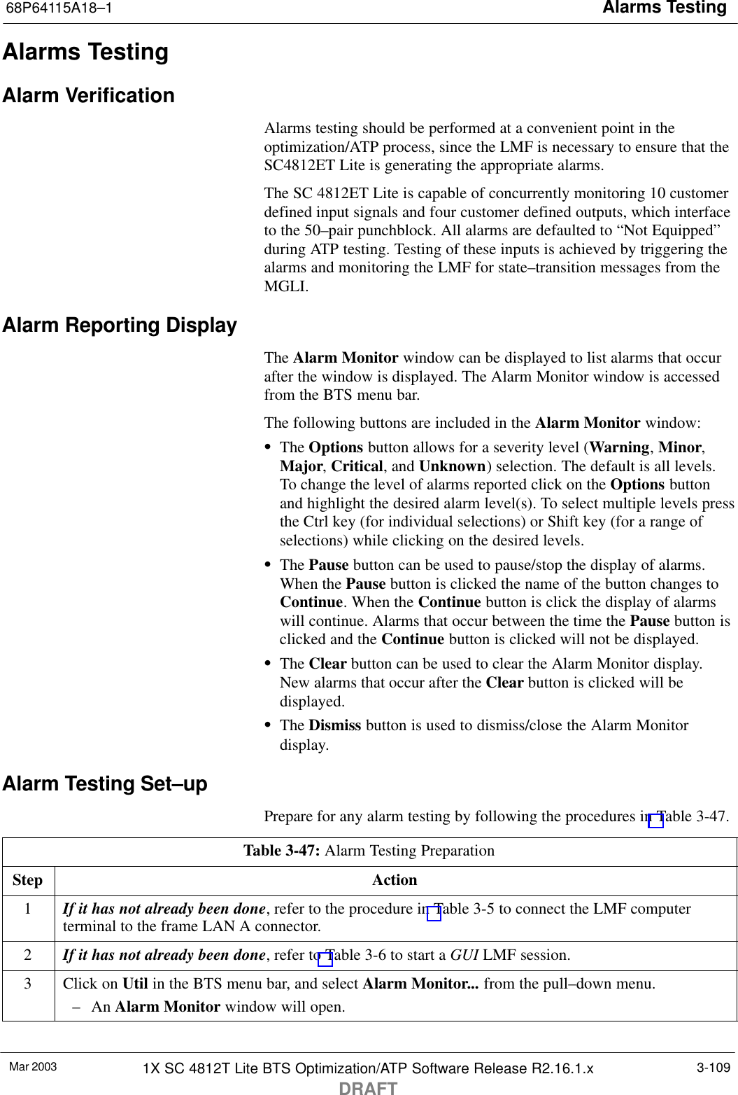 Alarms Testing68P64115A18–1Mar 2003 1X SC 4812T Lite BTS Optimization/ATP Software Release R2.16.1.xDRAFT3-109Alarms TestingAlarm VerificationAlarms testing should be performed at a convenient point in theoptimization/ATP process, since the LMF is necessary to ensure that theSC4812ET Lite is generating the appropriate alarms.The SC 4812ET Lite is capable of concurrently monitoring 10 customerdefined input signals and four customer defined outputs, which interfaceto the 50–pair punchblock. All alarms are defaulted to “Not Equipped”during ATP testing. Testing of these inputs is achieved by triggering thealarms and monitoring the LMF for state–transition messages from theMGLI.Alarm Reporting DisplayThe Alarm Monitor window can be displayed to list alarms that occurafter the window is displayed. The Alarm Monitor window is accessedfrom the BTS menu bar.The following buttons are included in the Alarm Monitor window:SThe Options button allows for a severity level (Warning, Minor,Major, Critical, and Unknown) selection. The default is all levels.To change the level of alarms reported click on the Options buttonand highlight the desired alarm level(s). To select multiple levels pressthe Ctrl key (for individual selections) or Shift key (for a range ofselections) while clicking on the desired levels.SThe Pause button can be used to pause/stop the display of alarms.When the Pause button is clicked the name of the button changes toContinue. When the Continue button is click the display of alarmswill continue. Alarms that occur between the time the Pause button isclicked and the Continue button is clicked will not be displayed.SThe Clear button can be used to clear the Alarm Monitor display.New alarms that occur after the Clear button is clicked will bedisplayed.SThe Dismiss button is used to dismiss/close the Alarm Monitordisplay.Alarm Testing Set–upPrepare for any alarm testing by following the procedures in Table 3-47.Table 3-47: Alarm Testing PreparationStep Action1If it has not already been done, refer to the procedure in Table 3-5 to connect the LMF computerterminal to the frame LAN A connector.2If it has not already been done, refer to Table 3-6 to start a GUI LMF session.3Click on Util in the BTS menu bar, and select Alarm Monitor... from the pull–down menu.– An Alarm Monitor window will open. 