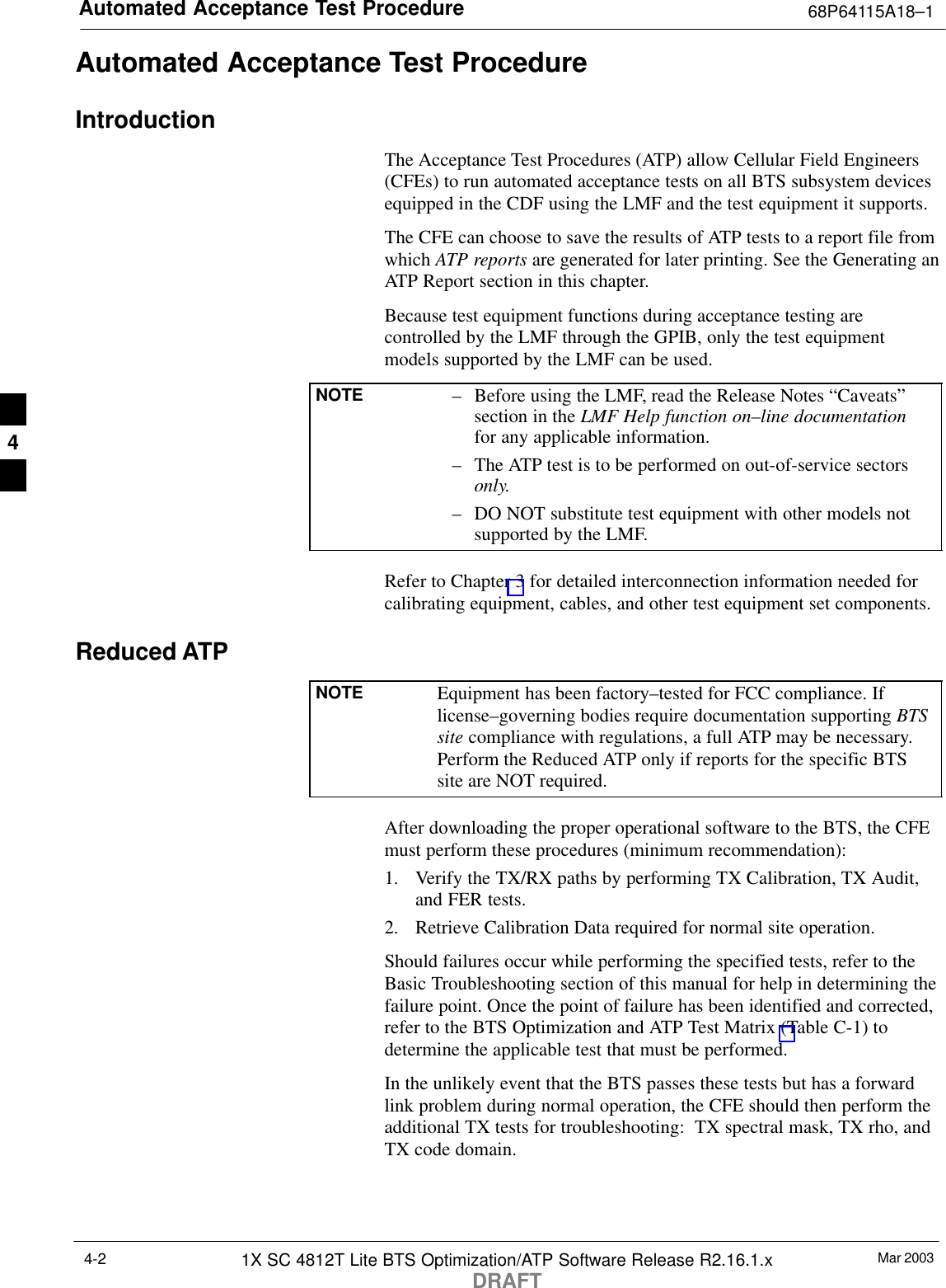 Automated Acceptance Test Procedure 68P64115A18–1Mar 20031X SC 4812T Lite BTS Optimization/ATP Software Release R2.16.1.xDRAFT4-2Automated Acceptance Test ProcedureIntroductionThe Acceptance Test Procedures (ATP) allow Cellular Field Engineers(CFEs) to run automated acceptance tests on all BTS subsystem devicesequipped in the CDF using the LMF and the test equipment it supports.The CFE can choose to save the results of ATP tests to a report file fromwhich ATP reports are generated for later printing. See the Generating anATP Report section in this chapter.Because test equipment functions during acceptance testing arecontrolled by the LMF through the GPIB, only the test equipmentmodels supported by the LMF can be used.NOTE – Before using the LMF, read the Release Notes “Caveats”section in the LMF Help function on–line documentationfor any applicable information.– The ATP test is to be performed on out-of-service sectorsonly.– DO NOT substitute test equipment with other models notsupported by the LMF.Refer to Chapter 3 for detailed interconnection information needed forcalibrating equipment, cables, and other test equipment set components.Reduced ATPNOTE Equipment has been factory–tested for FCC compliance. Iflicense–governing bodies require documentation supporting BTSsite compliance with regulations, a full ATP may be necessary.Perform the Reduced ATP only if reports for the specific BTSsite are NOT required.After downloading the proper operational software to the BTS, the CFEmust perform these procedures (minimum recommendation):1. Verify the TX/RX paths by performing TX Calibration, TX Audit,and FER tests.2. Retrieve Calibration Data required for normal site operation.Should failures occur while performing the specified tests, refer to theBasic Troubleshooting section of this manual for help in determining thefailure point. Once the point of failure has been identified and corrected,refer to the BTS Optimization and ATP Test Matrix (Table C-1) todetermine the applicable test that must be performed.In the unlikely event that the BTS passes these tests but has a forwardlink problem during normal operation, the CFE should then perform theadditional TX tests for troubleshooting:  TX spectral mask, TX rho, andTX code domain.4