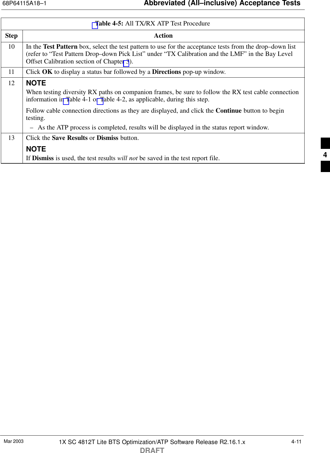 Abbreviated (All–inclusive) Acceptance Tests68P64115A18–1Mar 2003 1X SC 4812T Lite BTS Optimization/ATP Software Release R2.16.1.xDRAFT4-11Table 4-5: All TX/RX ATP Test ProcedureStep Action10 In the Test Pattern box, select the test pattern to use for the acceptance tests from the drop–down list(refer to “Test Pattern Drop–down Pick List” under “TX Calibration and the LMF” in the Bay LevelOffset Calibration section of Chapter 3).11 Click OK to display a status bar followed by a Directions pop-up window.12 NOTEWhen testing diversity RX paths on companion frames, be sure to follow the RX test cable connectioninformation in Table 4-1 or Table 4-2, as applicable, during this step.Follow cable connection directions as they are displayed, and click the Continue button to begintesting.– As the ATP process is completed, results will be displayed in the status report window.13 Click the Save Results or Dismiss button.NOTEIf Dismiss is used, the test results will not be saved in the test report file. 4