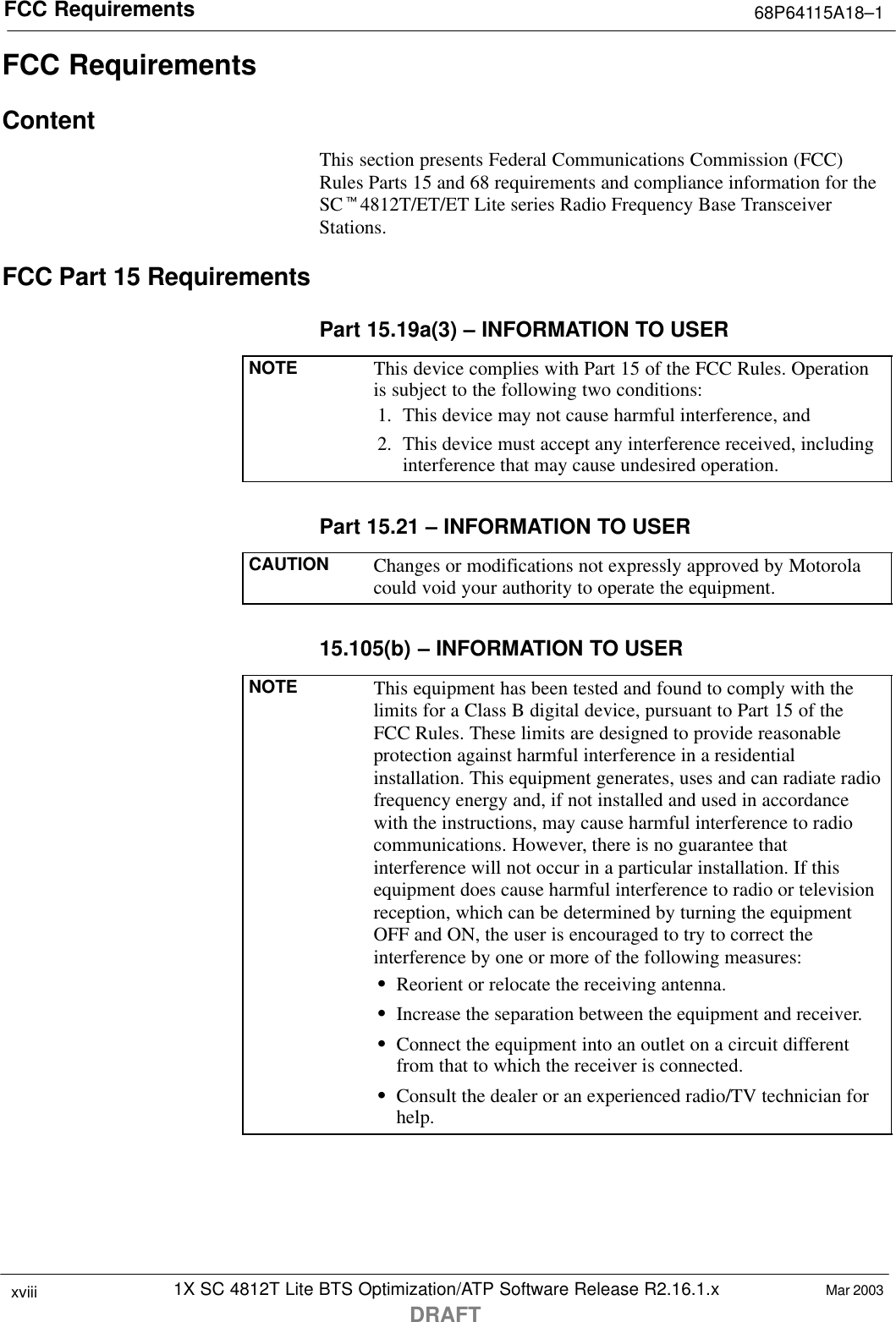 FCC Requirements 68P64115A18–11X SC 4812T Lite BTS Optimization/ATP Software Release R2.16.1.xDRAFTxviii Mar 2003FCC RequirementsContentThis section presents Federal Communications Commission (FCC)Rules Parts 15 and 68 requirements and compliance information for theSCt4812T/ET/ET Lite series Radio Frequency Base TransceiverStations.FCC Part 15 RequirementsPart 15.19a(3) – INFORMATION TO USERNOTE This device complies with Part 15 of the FCC Rules. Operationis subject to the following two conditions:1. This device may not cause harmful interference, and2. This device must accept any interference received, includinginterference that may cause undesired operation.Part 15.21 – INFORMATION TO USERCAUTION Changes or modifications not expressly approved by Motorolacould void your authority to operate the equipment.15.105(b) – INFORMATION TO USERNOTE This equipment has been tested and found to comply with thelimits for a Class B digital device, pursuant to Part 15 of theFCC Rules. These limits are designed to provide reasonableprotection against harmful interference in a residentialinstallation. This equipment generates, uses and can radiate radiofrequency energy and, if not installed and used in accordancewith the instructions, may cause harmful interference to radiocommunications. However, there is no guarantee thatinterference will not occur in a particular installation. If thisequipment does cause harmful interference to radio or televisionreception, which can be determined by turning the equipmentOFF and ON, the user is encouraged to try to correct theinterference by one or more of the following measures:SReorient or relocate the receiving antenna.SIncrease the separation between the equipment and receiver.SConnect the equipment into an outlet on a circuit differentfrom that to which the receiver is connected.SConsult the dealer or an experienced radio/TV technician forhelp.