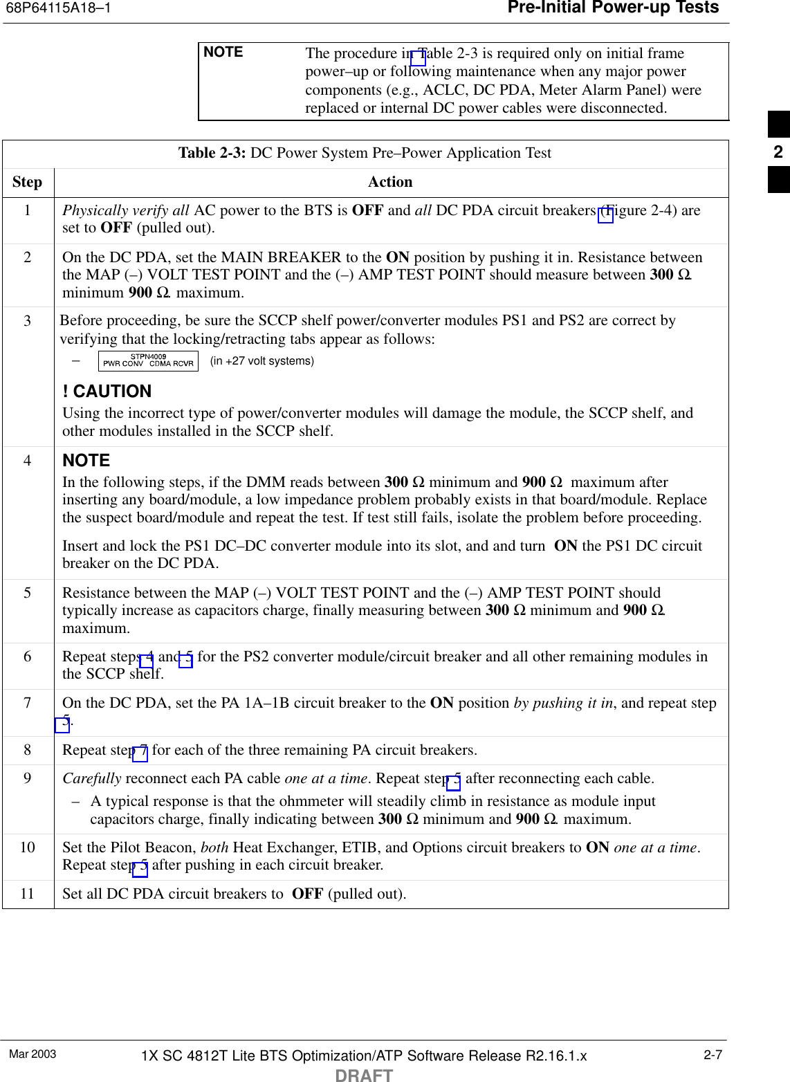 Pre-Initial Power-up Tests68P64115A18–1Mar 2003 1X SC 4812T Lite BTS Optimization/ATP Software Release R2.16.1.xDRAFT2-7NOTE The procedure in Table 2-3 is required only on initial framepower–up or following maintenance when any major powercomponents (e.g., ACLC, DC PDA, Meter Alarm Panel) werereplaced or internal DC power cables were disconnected.Table 2-3: DC Power System Pre–Power Application TestStep Action1Physically verify all AC power to the BTS is OFF and all DC PDA circuit breakers (Figure 2-4) areset to OFF (pulled out).2On the DC PDA, set the MAIN BREAKER to the ON position by pushing it in. Resistance betweenthe MAP (–) VOLT TEST POINT and the (–) AMP TEST POINT should measure between 300 Ω.minimum 900 Ω. maximum.3Before proceeding, be sure the SCCP shelf power/converter modules PS1 and PS2 are correct byverifying that the locking/retracting tabs appear as follows:–  (in +27 volt systems)! CAUTIONUsing the incorrect type of power/converter modules will damage the module, the SCCP shelf, andother modules installed in the SCCP shelf.4NOTEIn the following steps, if the DMM reads between 300 Ω minimum and 900 Ω  maximum afterinserting any board/module, a low impedance problem probably exists in that board/module. Replacethe suspect board/module and repeat the test. If test still fails, isolate the problem before proceeding.Insert and lock the PS1 DC–DC converter module into its slot, and and turn  ON the PS1 DC circuitbreaker on the DC PDA.5Resistance between the MAP (–) VOLT TEST POINT and the (–) AMP TEST POINT shouldtypically increase as capacitors charge, finally measuring between 300 Ω minimum and 900 Ω.maximum.6Repeat steps 4 and 5 for the PS2 converter module/circuit breaker and all other remaining modules inthe SCCP shelf.7On the DC PDA, set the PA 1A–1B circuit breaker to the ON position by pushing it in, and repeat step5.8Repeat step 7 for each of the three remaining PA circuit breakers.9Carefully reconnect each PA cable one at a time. Repeat step 5 after reconnecting each cable.– A typical response is that the ohmmeter will steadily climb in resistance as module inputcapacitors charge, finally indicating between 300 Ω minimum and 900 Ω. maximum.10 Set the Pilot Beacon, both Heat Exchanger, ETIB, and Options circuit breakers to ON one at a time.Repeat step 5 after pushing in each circuit breaker.11 Set all DC PDA circuit breakers to  OFF (pulled out). 2