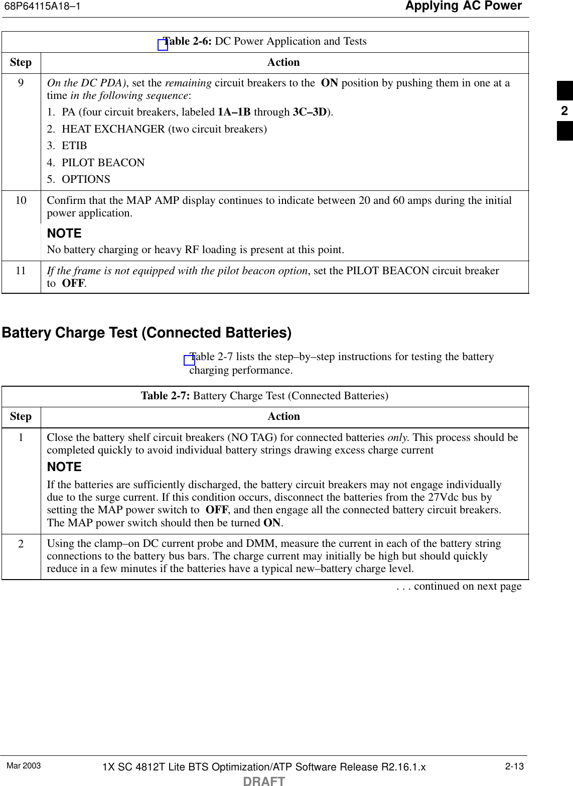 Applying AC Power68P64115A18–1Mar 2003 1X SC 4812T Lite BTS Optimization/ATP Software Release R2.16.1.xDRAFT2-13Table 2-6: DC Power Application and TestsStep Action9On the DC PDA), set the remaining circuit breakers to the  ON position by pushing them in one at atime in the following sequence:1. PA (four circuit breakers, labeled 1A–1B through 3C–3D).2. HEAT EXCHANGER (two circuit breakers)3. ETIB4. PILOT BEACON5. OPTIONS10 Confirm that the MAP AMP display continues to indicate between 20 and 60 amps during the initialpower application.NOTENo battery charging or heavy RF loading is present at this point.11 If the frame is not equipped with the pilot beacon option, set the PILOT BEACON circuit breaker to  OFF. Battery Charge Test (Connected Batteries)Table 2-7 lists the step–by–step instructions for testing the batterycharging performance.Table 2-7: Battery Charge Test (Connected Batteries)Step Action1Close the battery shelf circuit breakers (NO TAG) for connected batteries only. This process should becompleted quickly to avoid individual battery strings drawing excess charge currentNOTEIf the batteries are sufficiently discharged, the battery circuit breakers may not engage individuallydue to the surge current. If this condition occurs, disconnect the batteries from the 27Vdc bus bysetting the MAP power switch to  OFF, and then engage all the connected battery circuit breakers.The MAP power switch should then be turned ON.2Using the clamp–on DC current probe and DMM, measure the current in each of the battery stringconnections to the battery bus bars. The charge current may initially be high but should quicklyreduce in a few minutes if the batteries have a typical new–battery charge level.. . . continued on next page2