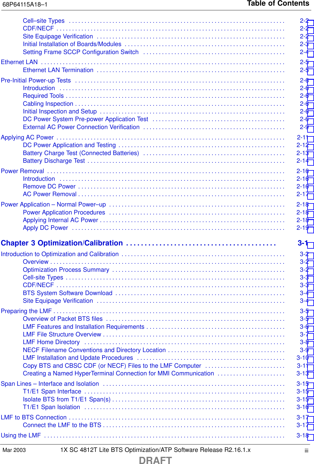 Table of Contents68P64115A18–11X SC 4812T Lite BTS Optimization/ATP Software Release R2.16.1.xDRAFTiiiMar 2003Cell–site Types 2-2 . . . . . . . . . . . . . . . . . . . . . . . . . . . . . . . . . . . . . . . . . . . . . . . . . . . . . . . . . . . . . . . . . . . . . . CDF/NECF 2-2 . . . . . . . . . . . . . . . . . . . . . . . . . . . . . . . . . . . . . . . . . . . . . . . . . . . . . . . . . . . . . . . . . . . . . . . . . . Site Equipage Verification 2-2 . . . . . . . . . . . . . . . . . . . . . . . . . . . . . . . . . . . . . . . . . . . . . . . . . . . . . . . . . . . . . Initial Installation of Boards/Modules 2-3 . . . . . . . . . . . . . . . . . . . . . . . . . . . . . . . . . . . . . . . . . . . . . . . . . . . . Setting Frame SCCP Configuration Switch 2-4 . . . . . . . . . . . . . . . . . . . . . . . . . . . . . . . . . . . . . . . . . . . . . . Ethernet LAN 2-5 . . . . . . . . . . . . . . . . . . . . . . . . . . . . . . . . . . . . . . . . . . . . . . . . . . . . . . . . . . . . . . . . . . . . . . . . . . . . . . . Ethernet LAN Termination 2-5 . . . . . . . . . . . . . . . . . . . . . . . . . . . . . . . . . . . . . . . . . . . . . . . . . . . . . . . . . . . . . Pre-Initial Power-up Tests 2-6 . . . . . . . . . . . . . . . . . . . . . . . . . . . . . . . . . . . . . . . . . . . . . . . . . . . . . . . . . . . . . . . . . . . . Introduction 2-6 . . . . . . . . . . . . . . . . . . . . . . . . . . . . . . . . . . . . . . . . . . . . . . . . . . . . . . . . . . . . . . . . . . . . . . . . . Required Tools 2-6 . . . . . . . . . . . . . . . . . . . . . . . . . . . . . . . . . . . . . . . . . . . . . . . . . . . . . . . . . . . . . . . . . . . . . . . Cabling Inspection 2-6 . . . . . . . . . . . . . . . . . . . . . . . . . . . . . . . . . . . . . . . . . . . . . . . . . . . . . . . . . . . . . . . . . . . . Initial Inspection and Setup 2-6 . . . . . . . . . . . . . . . . . . . . . . . . . . . . . . . . . . . . . . . . . . . . . . . . . . . . . . . . . . . . DC Power System Pre-power Application Test 2-6 . . . . . . . . . . . . . . . . . . . . . . . . . . . . . . . . . . . . . . . . . . . External AC Power Connection Verification 2-9 . . . . . . . . . . . . . . . . . . . . . . . . . . . . . . . . . . . . . . . . . . . . . . Applying AC Power 2-11 . . . . . . . . . . . . . . . . . . . . . . . . . . . . . . . . . . . . . . . . . . . . . . . . . . . . . . . . . . . . . . . . . . . . . . . . . . DC Power Application and Testing 2-12 . . . . . . . . . . . . . . . . . . . . . . . . . . . . . . . . . . . . . . . . . . . . . . . . . . . . . . Battery Charge Test (Connected Batteries) 2-13 . . . . . . . . . . . . . . . . . . . . . . . . . . . . . . . . . . . . . . . . . . . . . . Battery Discharge Test 2-14 . . . . . . . . . . . . . . . . . . . . . . . . . . . . . . . . . . . . . . . . . . . . . . . . . . . . . . . . . . . . . . . . Power Removal 2-16 . . . . . . . . . . . . . . . . . . . . . . . . . . . . . . . . . . . . . . . . . . . . . . . . . . . . . . . . . . . . . . . . . . . . . . . . . . . . . Introduction 2-16 . . . . . . . . . . . . . . . . . . . . . . . . . . . . . . . . . . . . . . . . . . . . . . . . . . . . . . . . . . . . . . . . . . . . . . . . . Remove DC Power 2-16 . . . . . . . . . . . . . . . . . . . . . . . . . . . . . . . . . . . . . . . . . . . . . . . . . . . . . . . . . . . . . . . . . . . AC Power Removal 2-17 . . . . . . . . . . . . . . . . . . . . . . . . . . . . . . . . . . . . . . . . . . . . . . . . . . . . . . . . . . . . . . . . . . . Power Application – Normal Power–up 2-18 . . . . . . . . . . . . . . . . . . . . . . . . . . . . . . . . . . . . . . . . . . . . . . . . . . . . . . . . . Power Application Procedures 2-18 . . . . . . . . . . . . . . . . . . . . . . . . . . . . . . . . . . . . . . . . . . . . . . . . . . . . . . . . . Applying Internal AC Power 2-18 . . . . . . . . . . . . . . . . . . . . . . . . . . . . . . . . . . . . . . . . . . . . . . . . . . . . . . . . . . . . Apply DC Power 2-19 . . . . . . . . . . . . . . . . . . . . . . . . . . . . . . . . . . . . . . . . . . . . . . . . . . . . . . . . . . . . . . . . . . . . . Chapter 3 Optimization/Calibration 3-1 . . . . . . . . . . . . . . . . . . . . . . . . . . . . . . . . . . . . . . . . . Introduction to Optimization and Calibration 3-2 . . . . . . . . . . . . . . . . . . . . . . . . . . . . . . . . . . . . . . . . . . . . . . . . . . . . . Overview 3-2 . . . . . . . . . . . . . . . . . . . . . . . . . . . . . . . . . . . . . . . . . . . . . . . . . . . . . . . . . . . . . . . . . . . . . . . . . . . . Optimization Process Summary 3-2 . . . . . . . . . . . . . . . . . . . . . . . . . . . . . . . . . . . . . . . . . . . . . . . . . . . . . . . . Cell-site Types 3-3 . . . . . . . . . . . . . . . . . . . . . . . . . . . . . . . . . . . . . . . . . . . . . . . . . . . . . . . . . . . . . . . . . . . . . . . CDF/NECF 3-3 . . . . . . . . . . . . . . . . . . . . . . . . . . . . . . . . . . . . . . . . . . . . . . . . . . . . . . . . . . . . . . . . . . . . . . . . . . BTS System Software Download 3-4 . . . . . . . . . . . . . . . . . . . . . . . . . . . . . . . . . . . . . . . . . . . . . . . . . . . . . . . Site Equipage Verification 3-4 . . . . . . . . . . . . . . . . . . . . . . . . . . . . . . . . . . . . . . . . . . . . . . . . . . . . . . . . . . . . . Preparing the LMF 3-5 . . . . . . . . . . . . . . . . . . . . . . . . . . . . . . . . . . . . . . . . . . . . . . . . . . . . . . . . . . . . . . . . . . . . . . . . . . . Overview of Packet BTS files 3-5 . . . . . . . . . . . . . . . . . . . . . . . . . . . . . . . . . . . . . . . . . . . . . . . . . . . . . . . . . . LMF Features and Installation Requirements 3-6 . . . . . . . . . . . . . . . . . . . . . . . . . . . . . . . . . . . . . . . . . . . . . LMF File Structure Overview 3-7 . . . . . . . . . . . . . . . . . . . . . . . . . . . . . . . . . . . . . . . . . . . . . . . . . . . . . . . . . . . LMF Home Directory 3-8 . . . . . . . . . . . . . . . . . . . . . . . . . . . . . . . . . . . . . . . . . . . . . . . . . . . . . . . . . . . . . . . . . NECF Filename Conventions and Directory Location 3-9 . . . . . . . . . . . . . . . . . . . . . . . . . . . . . . . . . . . . . . LMF Installation and Update Procedures 3-10 . . . . . . . . . . . . . . . . . . . . . . . . . . . . . . . . . . . . . . . . . . . . . . . . Copy BTS and CBSC CDF (or NECF) Files to the LMF Computer 3-11 . . . . . . . . . . . . . . . . . . . . . . . . . . Creating a Named HyperTerminal Connection for MMI Communication 3-13 . . . . . . . . . . . . . . . . . . . . . . Span Lines – Interface and Isolation 3-15 . . . . . . . . . . . . . . . . . . . . . . . . . . . . . . . . . . . . . . . . . . . . . . . . . . . . . . . . . . . T1/E1 Span Interface 3-15 . . . . . . . . . . . . . . . . . . . . . . . . . . . . . . . . . . . . . . . . . . . . . . . . . . . . . . . . . . . . . . . . . Isolate BTS from T1/E1 Span(s) 3-15 . . . . . . . . . . . . . . . . . . . . . . . . . . . . . . . . . . . . . . . . . . . . . . . . . . . . . . . . T1/E1 Span Isolation 3-16 . . . . . . . . . . . . . . . . . . . . . . . . . . . . . . . . . . . . . . . . . . . . . . . . . . . . . . . . . . . . . . . . . LMF to BTS Connection 3-17 . . . . . . . . . . . . . . . . . . . . . . . . . . . . . . . . . . . . . . . . . . . . . . . . . . . . . . . . . . . . . . . . . . . . . . Connect the LMF to the BTS 3-17 . . . . . . . . . . . . . . . . . . . . . . . . . . . . . . . . . . . . . . . . . . . . . . . . . . . . . . . . . . . Using the LMF 3-18 . . . . . . . . . . . . . . . . . . . . . . . . . . . . . . . . . . . . . . . . . . . . . . . . . . . . . . . . . . . . . . . . . . . . . . . . . . . . . . 