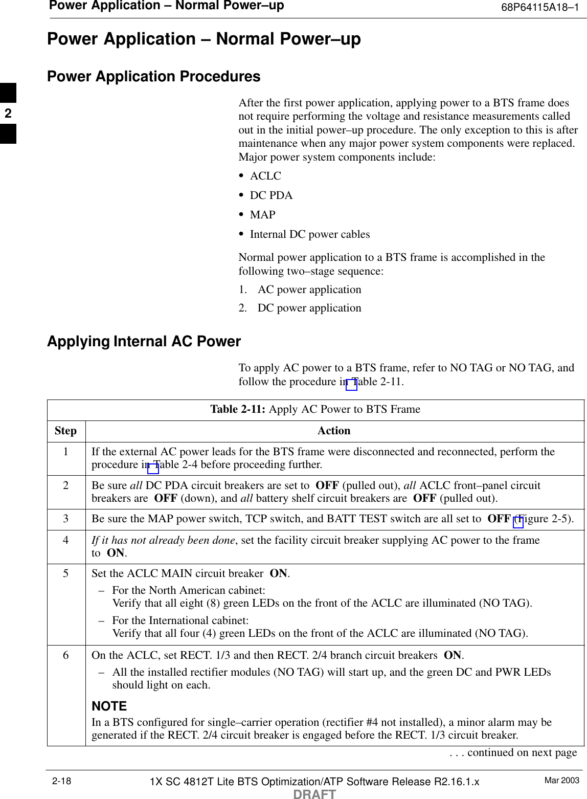 Power Application – Normal Power–up 68P64115A18–1Mar 20031X SC 4812T Lite BTS Optimization/ATP Software Release R2.16.1.xDRAFT2-18Power Application – Normal Power–upPower Application ProceduresAfter the first power application, applying power to a BTS frame doesnot require performing the voltage and resistance measurements calledout in the initial power–up procedure. The only exception to this is aftermaintenance when any major power system components were replaced.Major power system components include:SACLCSDC PDASMAPSInternal DC power cablesNormal power application to a BTS frame is accomplished in thefollowing two–stage sequence:1. AC power application2. DC power applicationApplying Internal AC PowerTo apply AC power to a BTS frame, refer to NO TAG or NO TAG, andfollow the procedure in Table 2-11.Table 2-11: Apply AC Power to BTS FrameStep Action1If the external AC power leads for the BTS frame were disconnected and reconnected, perform theprocedure in Table 2-4 before proceeding further.2Be sure all DC PDA circuit breakers are set to  OFF (pulled out), all ACLC front–panel circuitbreakers are  OFF (down), and all battery shelf circuit breakers are  OFF (pulled out).3Be sure the MAP power switch, TCP switch, and BATT TEST switch are all set to  OFF (Figure 2-5).4If it has not already been done, set the facility circuit breaker supplying AC power to the frame to  ON.5Set the ACLC MAIN circuit breaker  ON.– For the North American cabinet:Verify that all eight (8) green LEDs on the front of the ACLC are illuminated (NO TAG).– For the International cabinet:Verify that all four (4) green LEDs on the front of the ACLC are illuminated (NO TAG).6On the ACLC, set RECT. 1/3 and then RECT. 2/4 branch circuit breakers  ON.– All the installed rectifier modules (NO TAG) will start up, and the green DC and PWR LEDsshould light on each.NOTEIn a BTS configured for single–carrier operation (rectifier #4 not installed), a minor alarm may begenerated if the RECT. 2/4 circuit breaker is engaged before the RECT. 1/3 circuit breaker.. . . continued on next page2