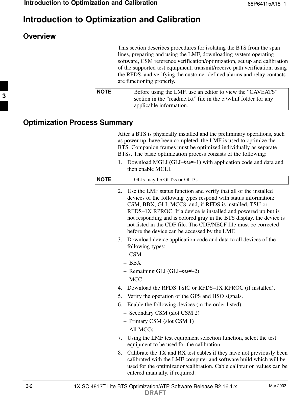Introduction to Optimization and Calibration 68P64115A18–1Mar 20031X SC 4812T Lite BTS Optimization/ATP Software Release R2.16.1.xDRAFT3-2Introduction to Optimization and CalibrationOverviewThis section describes procedures for isolating the BTS from the spanlines, preparing and using the LMF, downloading system operatingsoftware, CSM reference verification/optimization, set up and calibrationof the supported test equipment, transmit/receive path verification, usingthe RFDS, and verifying the customer defined alarms and relay contactsare functioning properly.NOTE Before using the LMF, use an editor to view the “CAVEATS”section in the “readme.txt” file in the c:\wlmf folder for anyapplicable information.Optimization Process SummaryAfter a BTS is physically installed and the preliminary operations, suchas power up, have been completed, the LMF is used to optimize theBTS. Companion frames must be optimized individually as separateBTSs. The basic optimization process consists of the following:1. Download MGLI (GLI–bts#–1) with application code and data andthen enable MGLI.NOTE GLIs may be GLI2s or GLI3s.2. Use the LMF status function and verify that all of the installeddevices of the following types respond with status information:CSM, BBX, GLI, MCC8, and, if RFDS is installed, TSU orRFDS–1X RPROC. If a device is installed and powered up but isnot responding and is colored gray in the BTS display, the device isnot listed in the CDF file. The CDF/NECF file must be correctedbefore the device can be accessed by the LMF.3. Download device application code and data to all devices of thefollowing types:– CSM– BBX– Remaining GLI (GLI–bts#–2)– MCC4. Download the RFDS TSIC or RFDS–1X RPROC (if installed).5. Verify the operation of the GPS and HSO signals.6. Enable the following devices (in the order listed):– Secondary CSM (slot CSM 2)– Primary CSM (slot CSM 1)– All MCCs7. Using the LMF test equipment selection function, select the testequipment to be used for the calibration.8. Calibrate the TX and RX test cables if they have not previously beencalibrated with the LMF computer and software build which will beused for the optimization/calibration. Cable calibration values can beentered manually, if required.3
