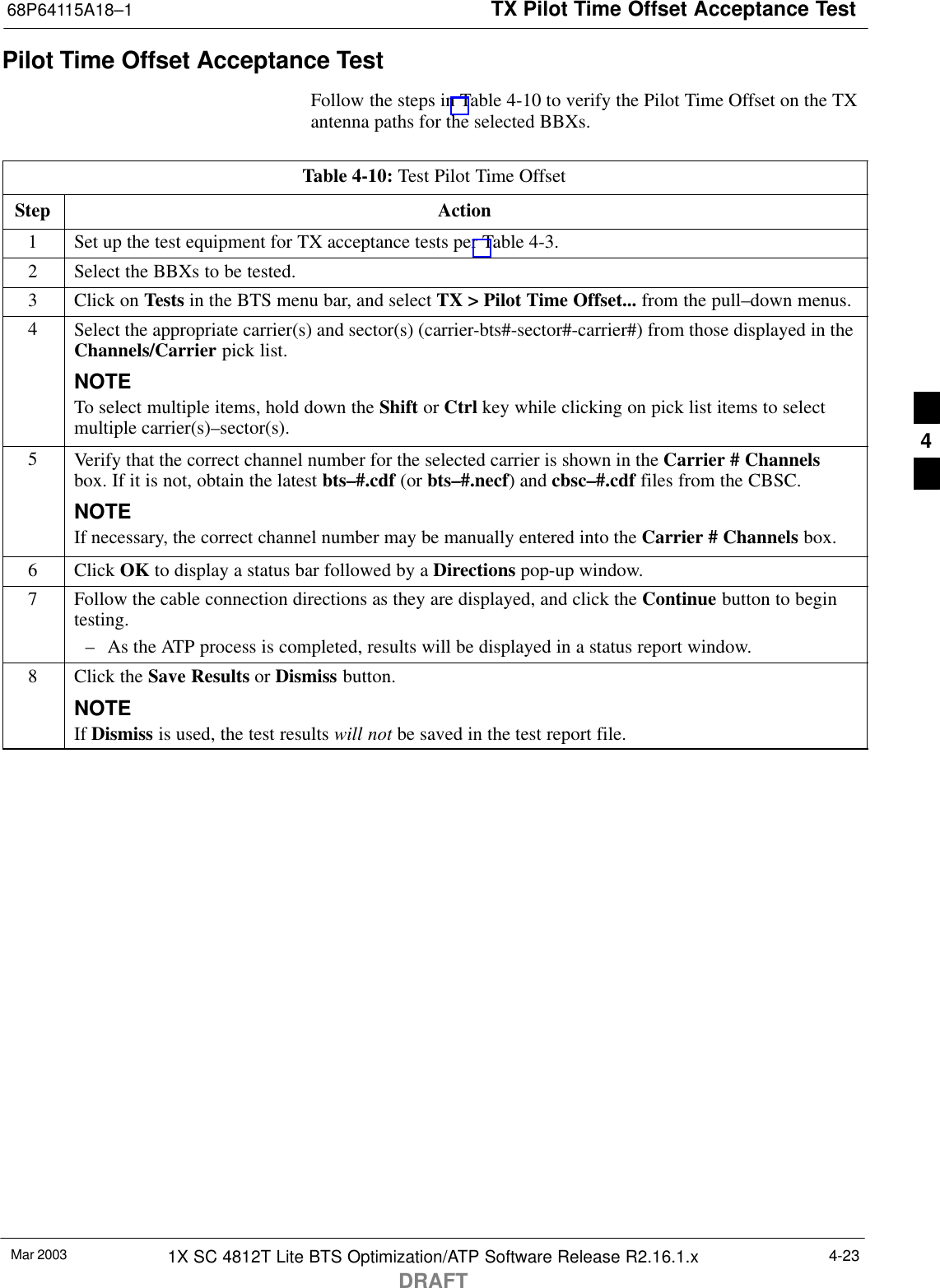 TX Pilot Time Offset Acceptance Test68P64115A18–1Mar 2003 1X SC 4812T Lite BTS Optimization/ATP Software Release R2.16.1.xDRAFT4-23Pilot Time Offset Acceptance TestFollow the steps in Table 4-10 to verify the Pilot Time Offset on the TXantenna paths for the selected BBXs.Table 4-10: Test Pilot Time OffsetStep Action1Set up the test equipment for TX acceptance tests per Table 4-3.2Select the BBXs to be tested.3Click on Tests in the BTS menu bar, and select TX &gt; Pilot Time Offset... from the pull–down menus.4Select the appropriate carrier(s) and sector(s) (carrier-bts#-sector#-carrier#) from those displayed in theChannels/Carrier pick list.NOTETo select multiple items, hold down the Shift or Ctrl key while clicking on pick list items to selectmultiple carrier(s)–sector(s).5Verify that the correct channel number for the selected carrier is shown in the Carrier # Channelsbox. If it is not, obtain the latest bts–#.cdf (or bts–#.necf) and cbsc–#.cdf files from the CBSC.NOTEIf necessary, the correct channel number may be manually entered into the Carrier # Channels box.6 Click OK to display a status bar followed by a Directions pop-up window.7Follow the cable connection directions as they are displayed, and click the Continue button to begintesting.– As the ATP process is completed, results will be displayed in a status report window.8Click the Save Results or Dismiss button.NOTEIf Dismiss is used, the test results will not be saved in the test report file. 4