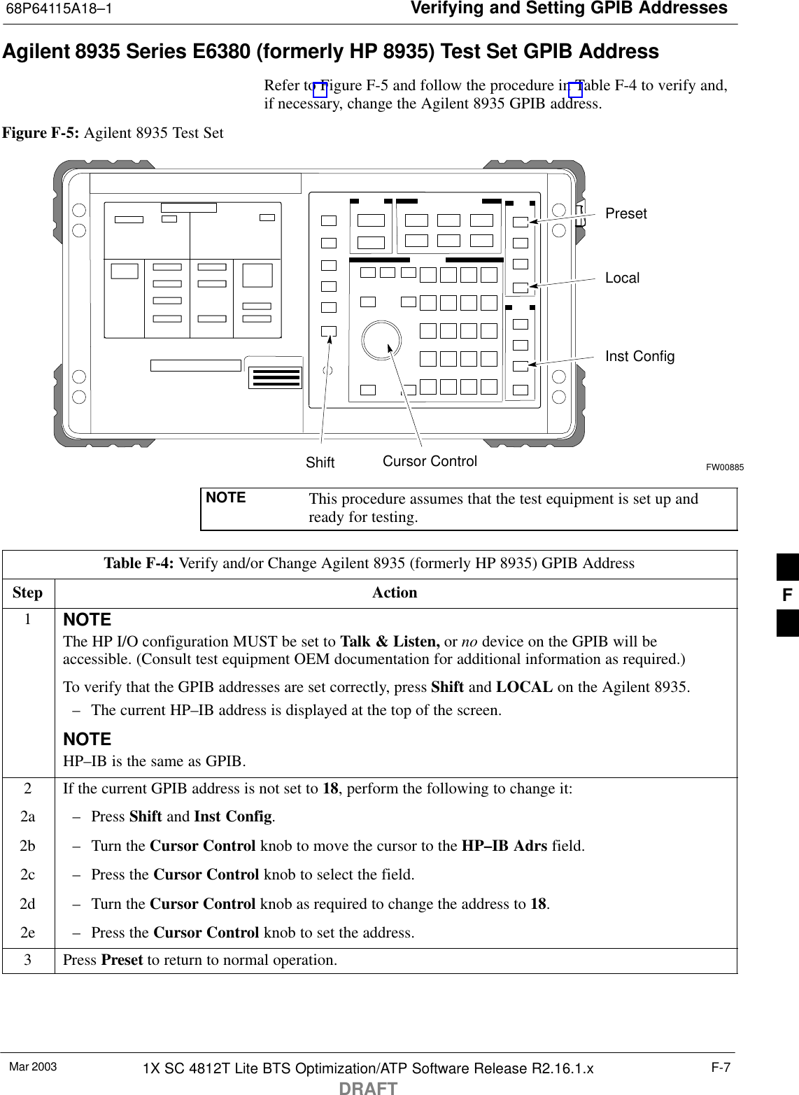 Verifying and Setting GPIB Addresses68P64115A18–1Mar 2003 1X SC 4812T Lite BTS Optimization/ATP Software Release R2.16.1.xDRAFTF-7Agilent 8935 Series E6380 (formerly HP 8935) Test Set GPIB AddressRefer to Figure F-5 and follow the procedure in Table F-4 to verify and,if necessary, change the Agilent 8935 GPIB address.Figure F-5: Agilent 8935 Test SetPresetCursor ControlShiftInst ConfigLocalFW00885NOTE This procedure assumes that the test equipment is set up andready for testing.Table F-4: Verify and/or Change Agilent 8935 (formerly HP 8935) GPIB AddressStep Action1NOTEThe HP I/O configuration MUST be set to Talk &amp; Listen, or no device on the GPIB will beaccessible. (Consult test equipment OEM documentation for additional information as required.)To verify that the GPIB addresses are set correctly, press Shift and LOCAL on the Agilent 8935.– The current HP–IB address is displayed at the top of the screen.NOTEHP–IB is the same as GPIB.2If the current GPIB address is not set to 18, perform the following to change it:2a – Press Shift and Inst Config.2b – Turn the Cursor Control knob to move the cursor to the HP–IB Adrs field.2c – Press the Cursor Control knob to select the field.2d – Turn the Cursor Control knob as required to change the address to 18.2e – Press the Cursor Control knob to set the address.3 Press Preset to return to normal operation.F