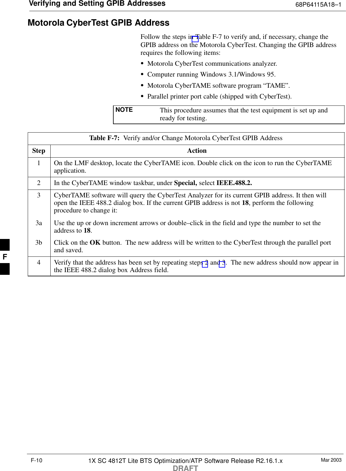 Verifying and Setting GPIB Addresses 68P64115A18–1Mar 20031X SC 4812T Lite BTS Optimization/ATP Software Release R2.16.1.xDRAFTF-10Motorola CyberTest GPIB AddressFollow the steps in Table F-7 to verify and, if necessary, change theGPIB address on the Motorola CyberTest. Changing the GPIB addressrequires the following items:SMotorola CyberTest communications analyzer.SComputer running Windows 3.1/Windows 95.SMotorola CyberTAME software program “TAME”.SParallel printer port cable (shipped with CyberTest).NOTE This procedure assumes that the test equipment is set up andready for testing.Table F-7:  Verify and/or Change Motorola CyberTest GPIB AddressStep Action1On the LMF desktop, locate the CyberTAME icon. Double click on the icon to run the CyberTAMEapplication.2In the CyberTAME window taskbar, under Special, select IEEE.488.2.3CyberTAME software will query the CyberTest Analyzer for its current GPIB address. It then willopen the IEEE 488.2 dialog box. If the current GPIB address is not 18, perform the followingprocedure to change it:3a Use the up or down increment arrows or double–click in the field and type the number to set theaddress to 18.3b Click on the OK button.  The new address will be written to the CyberTest through the parallel portand saved.4Verify that the address has been set by repeating steps 2 and 3.  The new address should now appear inthe IEEE 488.2 dialog box Address field.F