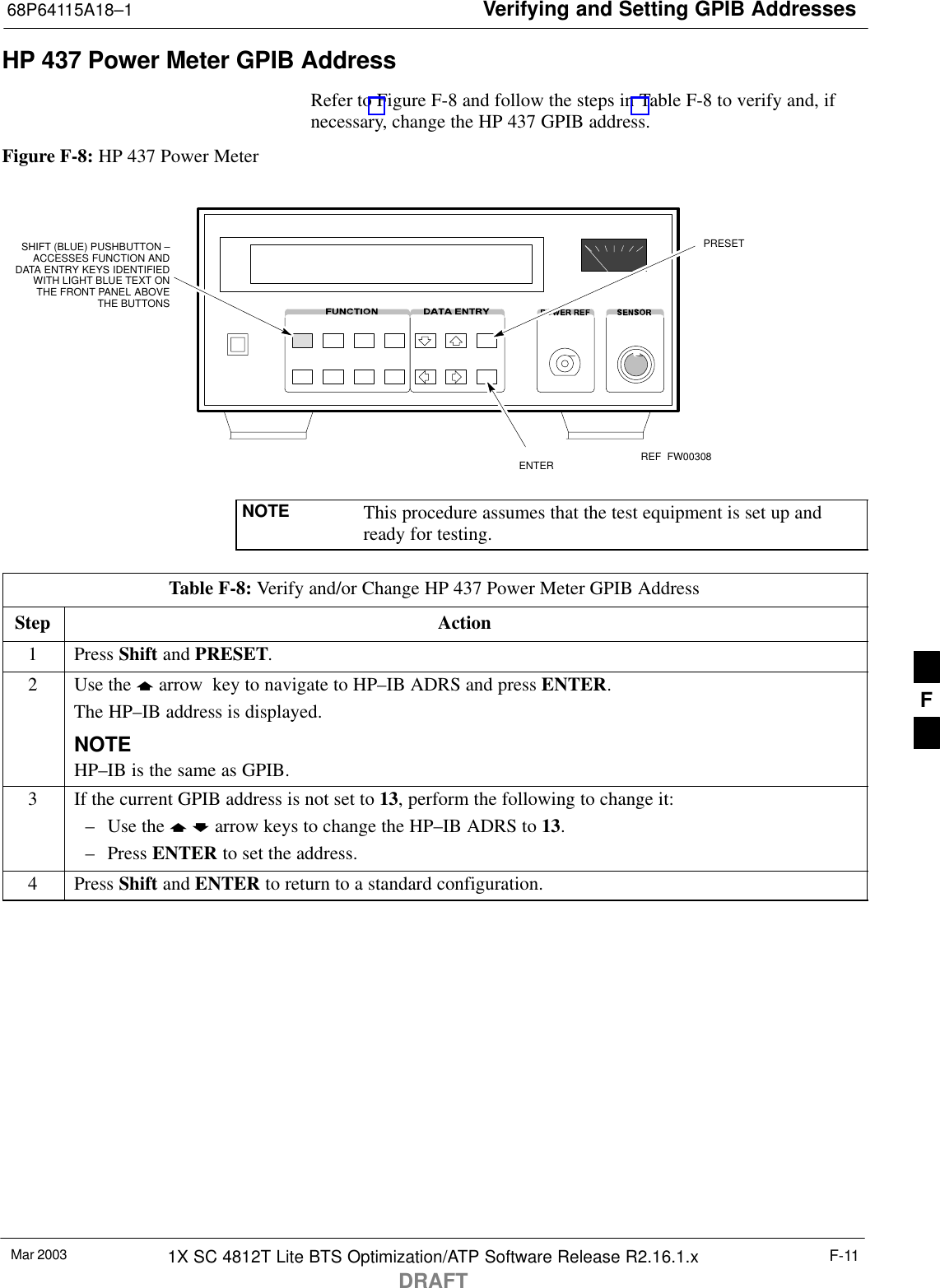 Verifying and Setting GPIB Addresses68P64115A18–1Mar 2003 1X SC 4812T Lite BTS Optimization/ATP Software Release R2.16.1.xDRAFTF-11HP 437 Power Meter GPIB AddressRefer to Figure F-8 and follow the steps in Table F-8 to verify and, ifnecessary, change the HP 437 GPIB address.Figure F-8: HP 437 Power MeterENTERPRESETSHIFT (BLUE) PUSHBUTTON –ACCESSES FUNCTION ANDDATA ENTRY KEYS IDENTIFIEDWITH LIGHT BLUE TEXT ONTHE FRONT PANEL ABOVETHE BUTTONSFW00308REFNOTE This procedure assumes that the test equipment is set up andready for testing.Table F-8: Verify and/or Change HP 437 Power Meter GPIB AddressStep Action1 Press Shift and PRESET.2Use the y arrow  key to navigate to HP–IB ADRS and press ENTER.The HP–IB address is displayed.NOTEHP–IB is the same as GPIB.3If the current GPIB address is not set to 13, perform the following to change it:– Use the y b arrow keys to change the HP–IB ADRS to 13.– Press ENTER to set the address.4 Press Shift and ENTER to return to a standard configuration. F