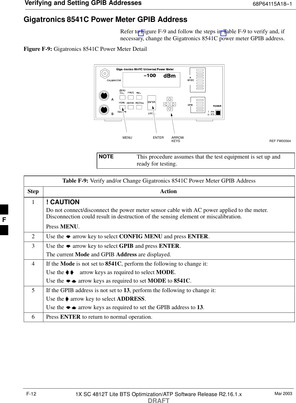 Verifying and Setting GPIB Addresses 68P64115A18–1Mar 20031X SC 4812T Lite BTS Optimization/ATP Software Release R2.16.1.xDRAFTF-12Gigatronics 8541C Power Meter GPIB AddressRefer to Figure F-9 and follow the steps in Table F-9 to verify and, ifnecessary, change the Gigatronics 8541C power meter GPIB address.Figure F-9: Gigatronics 8541C Power Meter DetailMENU ENTER ARROWKEYS1REF FW00564NOTE This procedure assumes that the test equipment is set up andready for testing.Table F-9: Verify and/or Change Gigatronics 8541C Power Meter GPIB AddressStep Action1! CAUTIONDo not connect/disconnect the power meter sensor cable with AC power applied to the meter.Disconnection could result in destruction of the sensing element or miscalibration.Press MENU.2Use the b arrow key to select CONFIG MENU and press ENTER.3Use the b arrow key to select GPIB and press ENTER.The current Mode and GPIB Address are displayed.4If the Mode is not set to 8541C, perform the following to change it:Use the a ’  arrow keys as required to select MODE.Use the by arrow keys as required to set MODE to 8541C.5If the GPIB address is not set to 13, perform the following to change it:Use the ’ arrow key to select ADDRESS.Use the by arrow keys as required to set the GPIB address to 13.6 Press ENTER to return to normal operation.F