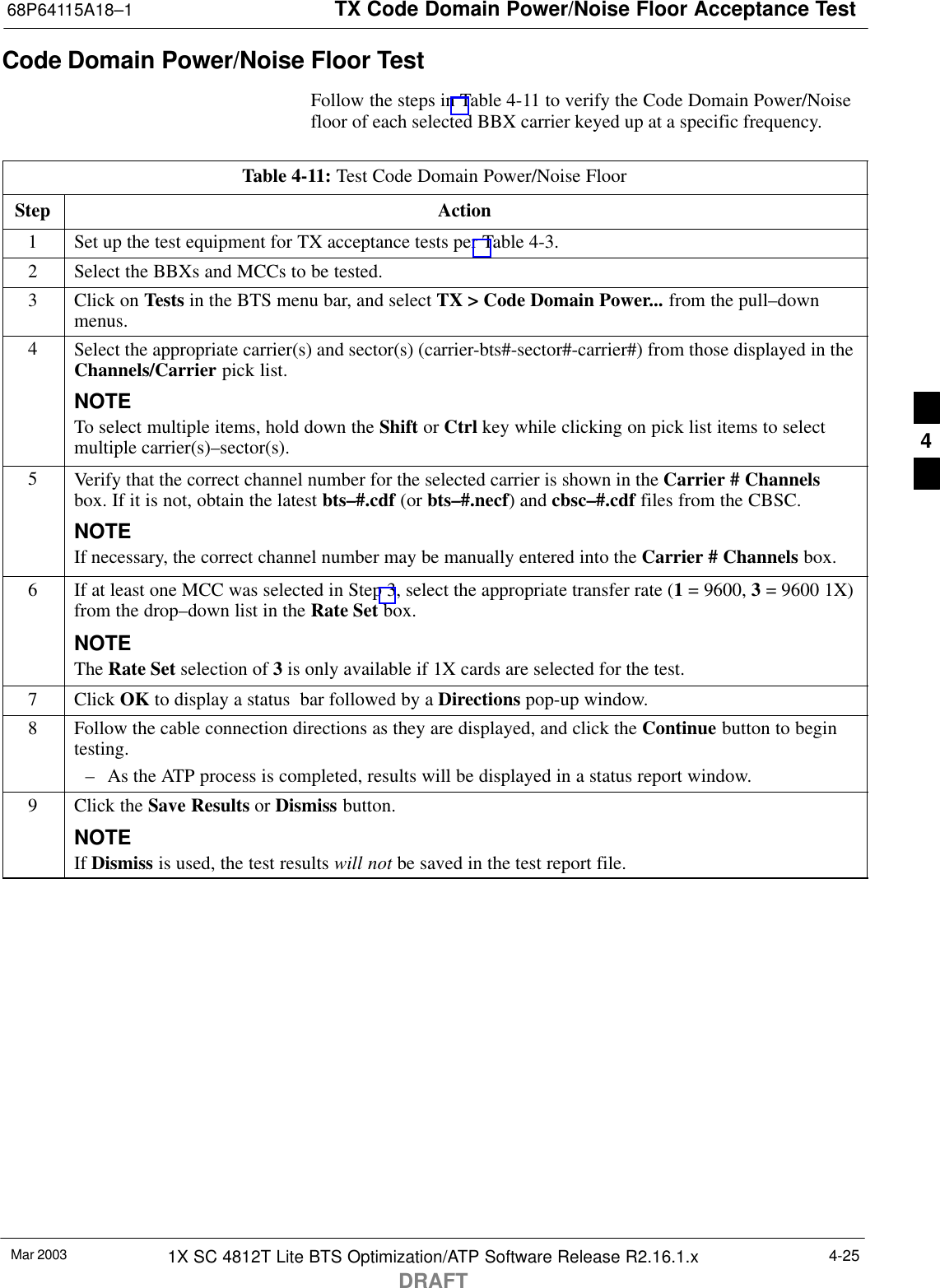 TX Code Domain Power/Noise Floor Acceptance Test68P64115A18–1Mar 2003 1X SC 4812T Lite BTS Optimization/ATP Software Release R2.16.1.xDRAFT4-25Code Domain Power/Noise Floor TestFollow the steps in Table 4-11 to verify the Code Domain Power/Noisefloor of each selected BBX carrier keyed up at a specific frequency.Table 4-11: Test Code Domain Power/Noise FloorStep Action1Set up the test equipment for TX acceptance tests per Table 4-3.2Select the BBXs and MCCs to be tested.3Click on Tests in the BTS menu bar, and select TX &gt; Code Domain Power... from the pull–downmenus.4Select the appropriate carrier(s) and sector(s) (carrier-bts#-sector#-carrier#) from those displayed in theChannels/Carrier pick list.NOTETo select multiple items, hold down the Shift or Ctrl key while clicking on pick list items to selectmultiple carrier(s)–sector(s).5Verify that the correct channel number for the selected carrier is shown in the Carrier # Channelsbox. If it is not, obtain the latest bts–#.cdf (or bts–#.necf) and cbsc–#.cdf files from the CBSC.NOTEIf necessary, the correct channel number may be manually entered into the Carrier # Channels box.6If at least one MCC was selected in Step 3, select the appropriate transfer rate (1 = 9600, 3 = 9600 1X)from the drop–down list in the Rate Set box.NOTEThe Rate Set selection of 3 is only available if 1X cards are selected for the test.7 Click OK to display a status  bar followed by a Directions pop-up window.8Follow the cable connection directions as they are displayed, and click the Continue button to begintesting.– As the ATP process is completed, results will be displayed in a status report window.9Click the Save Results or Dismiss button.NOTEIf Dismiss is used, the test results will not be saved in the test report file. 4