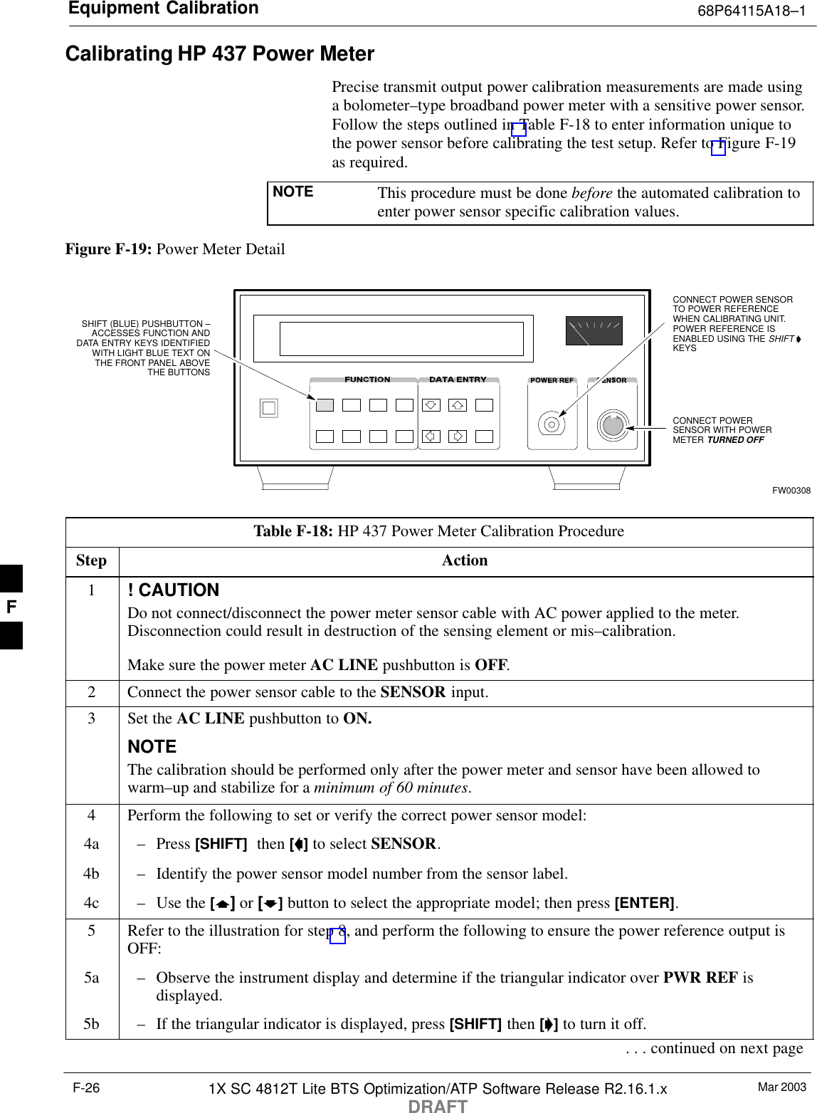 Equipment Calibration 68P64115A18–1Mar 20031X SC 4812T Lite BTS Optimization/ATP Software Release R2.16.1.xDRAFTF-26Calibrating HP 437 Power MeterPrecise transmit output power calibration measurements are made usinga bolometer–type broadband power meter with a sensitive power sensor.Follow the steps outlined in Table F-18 to enter information unique tothe power sensor before calibrating the test setup. Refer to Figure F-19as required.NOTE This procedure must be done before the automated calibration toenter power sensor specific calibration values.Figure F-19: Power Meter DetailCONNECT POWERSENSOR WITH POWERMETER TURNED OFFCONNECT POWER SENSORTO POWER REFERENCEWHEN CALIBRATING UNIT.POWER REFERENCE ISENABLED USING THE SHIFT ’KEYSSHIFT (BLUE) PUSHBUTTON –ACCESSES FUNCTION ANDDATA ENTRY KEYS IDENTIFIEDWITH LIGHT BLUE TEXT ONTHE FRONT PANEL ABOVETHE BUTTONSFW00308Table F-18: HP 437 Power Meter Calibration ProcedureStep Action1! CAUTIONDo not connect/disconnect the power meter sensor cable with AC power applied to the meter.Disconnection could result in destruction of the sensing element or mis–calibration.Make sure the power meter AC LINE pushbutton is OFF.2Connect the power sensor cable to the SENSOR input.3Set the AC LINE pushbutton to ON.NOTEThe calibration should be performed only after the power meter and sensor have been allowed towarm–up and stabilize for a minimum of 60 minutes.4Perform the following to set or verify the correct power sensor model:4a – Press [SHIFT]  then [a] to select SENSOR.4b – Identify the power sensor model number from the sensor label.4c – Use the [y] or [b] button to select the appropriate model; then press [ENTER].5Refer to the illustration for step 8, and perform the following to ensure the power reference output isOFF:5a – Observe the instrument display and determine if the triangular indicator over PWR REF isdisplayed.5b – If the triangular indicator is displayed, press [SHIFT] then [’] to turn it off.. . . continued on next pageF