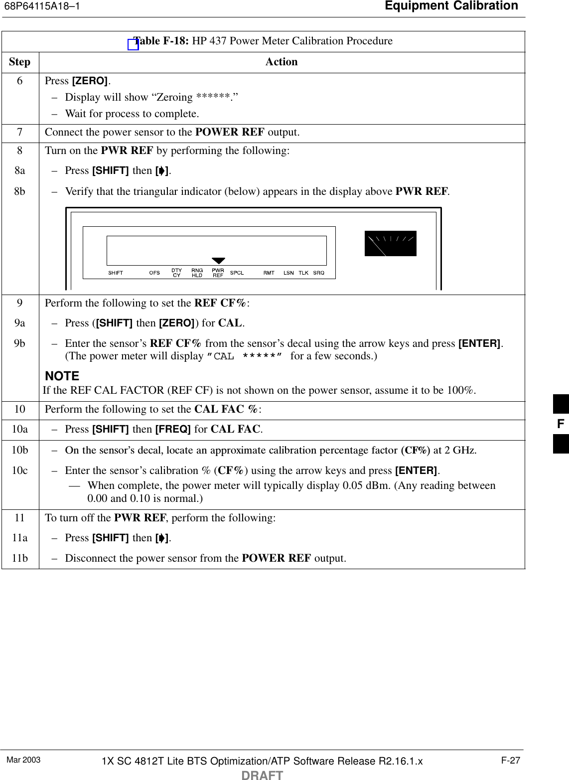 Equipment Calibration68P64115A18–1Mar 2003 1X SC 4812T Lite BTS Optimization/ATP Software Release R2.16.1.xDRAFTF-27Table F-18: HP 437 Power Meter Calibration ProcedureStep Action6 Press [ZERO].– Display will show “Zeroing ******.”– Wait for process to complete.7Connect the power sensor to the POWER REF output.8Turn on the PWR REF by performing the following:8a – Press [SHIFT] then [’].8b – Verify that the triangular indicator (below) appears in the display above PWR REF.9Perform the following to set the REF CF%:9a – Press ([SHIFT] then [ZERO]) for CAL.9b – Enter the sensor’s REF CF% from the sensor’s decal using the arrow keys and press [ENTER].(The power meter will display ”CAL *****” for a few seconds.)NOTEIf the REF CAL FACTOR (REF CF) is not shown on the power sensor, assume it to be 100%.10 Perform the following to set the CAL FAC %:10a – Press [SHIFT] then [FREQ] for CAL FAC.10b – On  the  sensor’s  decal,  locate  an  approximate  calibration  percentage  factor  (CF%)  at  2  GHz.10c – Enter the sensor’s calibration % (CF%) using the arrow keys and press [ENTER].–– When complete, the power meter will typically display 0.05 dBm. (Any reading between0.00 and 0.10 is normal.)11 To turn off the PWR REF, perform the following:11a – Press [SHIFT] then [’].11b – Disconnect the power sensor from the POWER REF output. F