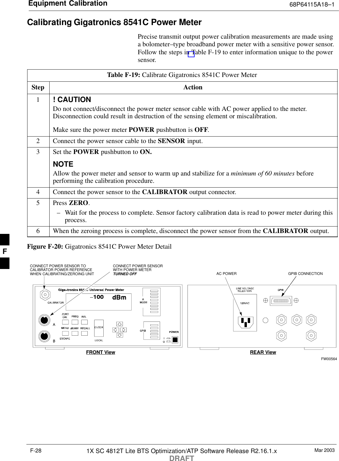 Equipment Calibration 68P64115A18–1Mar 20031X SC 4812T Lite BTS Optimization/ATP Software Release R2.16.1.xDRAFTF-28Calibrating Gigatronics 8541C Power MeterPrecise transmit output power calibration measurements are made usinga bolometer–type broadband power meter with a sensitive power sensor.Follow the steps in Table F-19 to enter information unique to the powersensor.Table F-19: Calibrate Gigatronics 8541C Power MeterStep Action1! CAUTIONDo not connect/disconnect the power meter sensor cable with AC power applied to the meter.Disconnection could result in destruction of the sensing element or miscalibration.Make sure the power meter POWER pushbutton is OFF.2Connect the power sensor cable to the SENSOR input.3Set the POWER pushbutton to ON.NOTEAllow the power meter and sensor to warm up and stabilize for a minimum of 60 minutes beforeperforming the calibration procedure.4Connect the power sensor to the CALIBRATOR output connector.5 Press ZERO.– Wait for the process to complete. Sensor factory calibration data is read to power meter during thisprocess.6When the zeroing process is complete, disconnect the power sensor from the CALIBRATOR output.Figure F-20: Gigatronics 8541C Power Meter DetailCONNECT POWER SENSORWITH POWER METERTURNED OFFCONNECT POWER SENSOR TOCALIBRATOR POWER REFERENCEWHEN CALIBRATING/ZEROING UNITFRONT View REAR ViewGPIB CONNECTIONAC POWERFW00564F