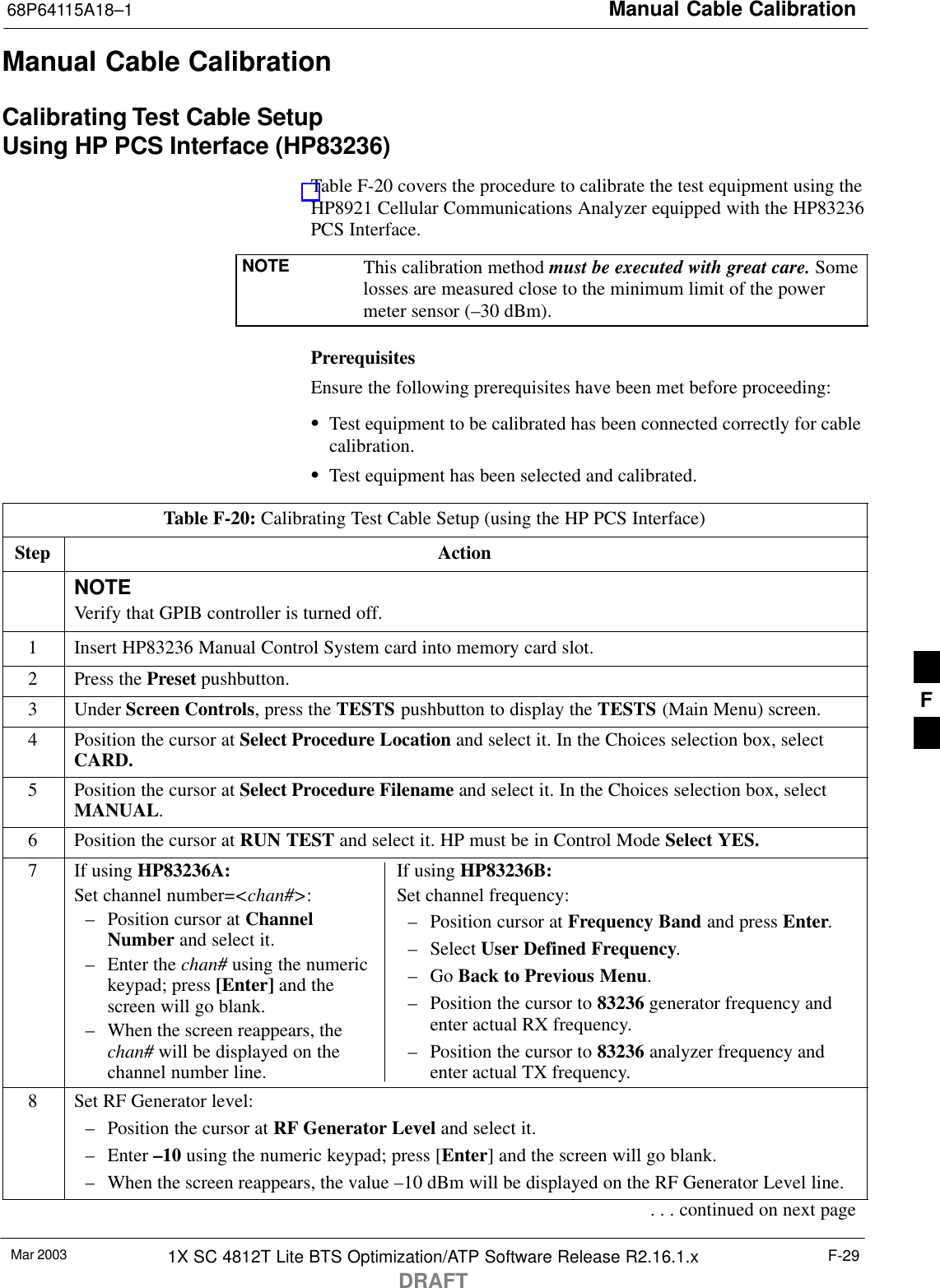 Manual Cable Calibration68P64115A18–1Mar 2003 1X SC 4812T Lite BTS Optimization/ATP Software Release R2.16.1.xDRAFTF-29Manual Cable CalibrationCalibrating Test Cable SetupUsing HP PCS Interface (HP83236)Table F-20 covers the procedure to calibrate the test equipment using theHP8921 Cellular Communications Analyzer equipped with the HP83236PCS Interface.NOTE This calibration method must be executed with great care. Somelosses are measured close to the minimum limit of the powermeter sensor (–30 dBm).PrerequisitesEnsure the following prerequisites have been met before proceeding:STest equipment to be calibrated has been connected correctly for cablecalibration.STest equipment has been selected and calibrated.Table F-20: Calibrating Test Cable Setup (using the HP PCS Interface)Step ActionNOTEVerify that GPIB controller is turned off.1Insert HP83236 Manual Control System card into memory card slot.2Press the Preset pushbutton.3 Under Screen Controls, press the TESTS pushbutton to display the TESTS (Main Menu) screen.4Position the cursor at Select Procedure Location and select it. In the Choices selection box, selectCARD.5Position the cursor at Select Procedure Filename and select it. In the Choices selection box, selectMANUAL.6Position the cursor at RUN TEST and select it. HP must be in Control Mode Select YES.7If using HP83236A:Set channel number=&lt;chan#&gt;:– Position cursor at ChannelNumber and select it.– Enter the chan# using the numerickeypad; press [Enter] and thescreen will go blank.– When the screen reappears, thechan# will be displayed on thechannel number line.If using HP83236B:Set channel frequency:– Position cursor at Frequency Band and press Enter.– Select User Defined Frequency.– Go Back to Previous Menu.– Position the cursor to 83236 generator frequency andenter actual RX frequency.– Position the cursor to 83236 analyzer frequency andenter actual TX frequency.8Set RF Generator level:– Position the cursor at RF Generator Level and select it.– Enter –10 using the numeric keypad; press [Enter] and the screen will go blank.– When the screen reappears, the value –10 dBm will be displayed on the RF Generator Level line.. . . continued on next pageF