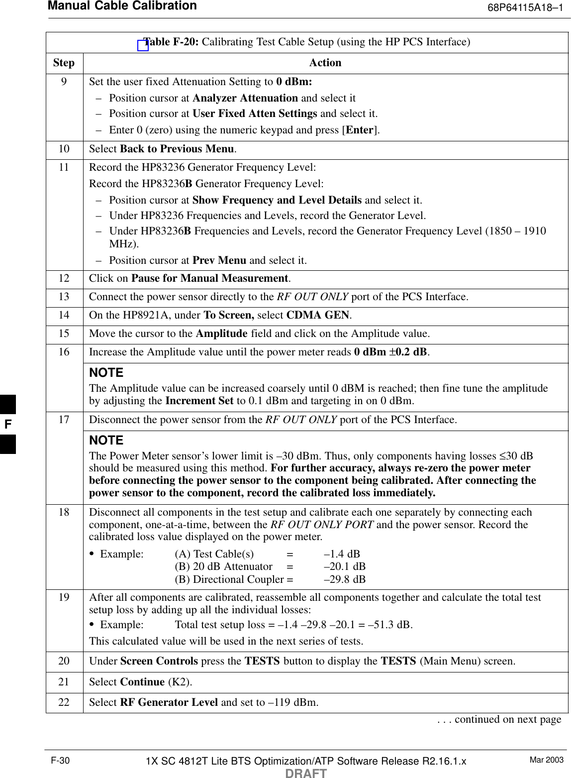 Manual Cable Calibration 68P64115A18–1Mar 20031X SC 4812T Lite BTS Optimization/ATP Software Release R2.16.1.xDRAFTF-30Table F-20: Calibrating Test Cable Setup (using the HP PCS Interface)Step Action9Set the user fixed Attenuation Setting to 0 dBm:– Position cursor at Analyzer Attenuation and select it– Position cursor at User Fixed Atten Settings and select it.– Enter 0 (zero) using the numeric keypad and press [Enter].10 Select Back to Previous Menu.11 Record the HP83236 Generator Frequency Level:Record the HP83236B Generator Frequency Level:– Position cursor at Show Frequency and Level Details and select it.– Under HP83236 Frequencies and Levels, record the Generator Level.– Under HP83236B Frequencies and Levels, record the Generator Frequency Level (1850 – 1910MHz).– Position cursor at Prev Menu and select it.12 Click on Pause for Manual Measurement.13 Connect the power sensor directly to the RF OUT ONLY port of the PCS Interface.14 On the HP8921A, under To Screen, select CDMA GEN.15 Move the cursor to the Amplitude field and click on the Amplitude value.16 Increase the Amplitude value until the power meter reads 0 dBm ±0.2 dB.NOTEThe Amplitude value can be increased coarsely until 0 dBM is reached; then fine tune the amplitudeby adjusting the Increment Set to 0.1 dBm and targeting in on 0 dBm.17 Disconnect the power sensor from the RF OUT ONLY port of the PCS Interface.NOTEThe Power Meter sensor’s lower limit is –30 dBm. Thus, only components having losses ≤30 dBshould be measured using this method. For further accuracy, always re-zero the power meterbefore connecting the power sensor to the component being calibrated. After connecting thepower sensor to the component, record the calibrated loss immediately.18 Disconnect all components in the test setup and calibrate each one separately by connecting eachcomponent, one-at-a-time, between the RF OUT ONLY PORT and the power sensor. Record thecalibrated loss value displayed on the power meter.SExample: (A) Test Cable(s) = –1.4 dB(B) 20 dB Attenuator  = –20.1 dB(B) Directional Coupler = –29.8 dB19 After all components are calibrated, reassemble all components together and calculate the total testsetup loss by adding up all the individual losses:SExample: Total test setup loss = –1.4 –29.8 –20.1 = –51.3 dB.This calculated value will be used in the next series of tests.20 Under Screen Controls press the TESTS button to display the TESTS (Main Menu) screen.21 Select Continue (K2).22 Select RF Generator Level and set to –119 dBm.. . . continued on next pageF