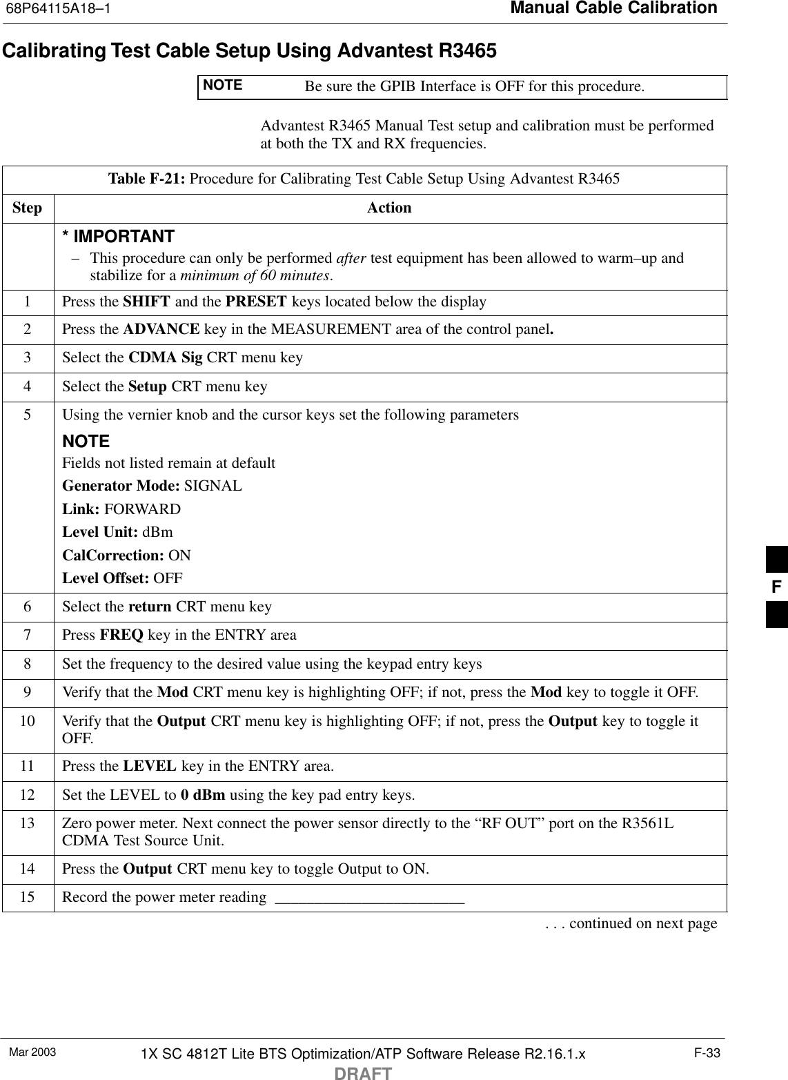 Manual Cable Calibration68P64115A18–1Mar 2003 1X SC 4812T Lite BTS Optimization/ATP Software Release R2.16.1.xDRAFTF-33Calibrating Test Cable Setup Using Advantest R3465NOTE Be sure the GPIB Interface is OFF for this procedure.Advantest R3465 Manual Test setup and calibration must be performedat both the TX and RX frequencies.Table F-21: Procedure for Calibrating Test Cable Setup Using Advantest R3465Step Action* IMPORTANT– This procedure can only be performed after test equipment has been allowed to warm–up andstabilize for a minimum of 60 minutes.1Press the SHIFT and the PRESET keys located below the display2Press the ADVANCE key in the MEASUREMENT area of the control panel.3Select the CDMA Sig CRT menu key4Select the Setup CRT menu key5Using the vernier knob and the cursor keys set the following parametersNOTEFields not listed remain at defaultGenerator Mode: SIGNALLink: FORWARDLevel Unit: dBmCalCorrection: ONLevel Offset: OFF6Select the return CRT menu key7 Press FREQ key in the ENTRY area8Set the frequency to the desired value using the keypad entry keys9Verify that the Mod CRT menu key is highlighting OFF; if not, press the Mod key to toggle it OFF.10 Verify that the Output CRT menu key is highlighting OFF; if not, press the Output key to toggle itOFF.11 Press the LEVEL key in the ENTRY area.12 Set the LEVEL to 0 dBm using the key pad entry keys.13 Zero power meter. Next connect the power sensor directly to the “RF OUT” port on the R3561LCDMA Test Source Unit.14 Press the Output CRT menu key to toggle Output to ON.15 Record the power meter reading  ________________________. . . continued on next pageF