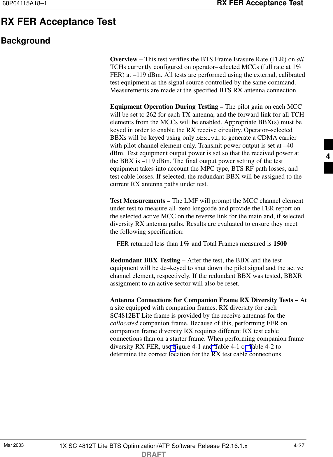 RX FER Acceptance Test68P64115A18–1Mar 2003 1X SC 4812T Lite BTS Optimization/ATP Software Release R2.16.1.xDRAFT4-27RX FER Acceptance TestBackgroundOverview – This test verifies the BTS Frame Erasure Rate (FER) on allTCHs currently configured on operator–selected MCCs (full rate at 1%FER) at –119 dBm. All tests are performed using the external, calibratedtest equipment as the signal source controlled by the same command.Measurements are made at the specified BTS RX antenna connection.Equipment Operation During Testing – The pilot gain on each MCCwill be set to 262 for each TX antenna, and the forward link for all TCHelements from the MCCs will be enabled. Appropriate BBX(s) must bekeyed in order to enable the RX receive circuitry. Operator–selectedBBXs will be keyed using only bbxlvl, to generate a CDMA carrierwith pilot channel element only. Transmit power output is set at –40dBm. Test equipment output power is set so that the received power atthe BBX is –119 dBm. The final output power setting of the testequipment takes into account the MPC type, BTS RF path losses, andtest cable losses. If selected, the redundant BBX will be assigned to thecurrent RX antenna paths under test.Test Measurements – The LMF will prompt the MCC channel elementunder test to measure all–zero longcode and provide the FER report onthe selected active MCC on the reverse link for the main and, if selected,diversity RX antenna paths. Results are evaluated to ensure they meetthe following specification:FER returned less than 1% and Total Frames measured is 1500Redundant BBX Testing – After the test, the BBX and the testequipment will be de–keyed to shut down the pilot signal and the activechannel element, respectively. If the redundant BBX was tested, BBXRassignment to an active sector will also be reset.Antenna Connections for Companion Frame RX Diversity Tests – Ata site equipped with companion frames, RX diversity for eachSC4812ET Lite frame is provided by the receive antennas for thecollocated companion frame. Because of this, performing FER oncompanion frame diversity RX requires different RX test cableconnections than on a starter frame. When performing companion framediversity RX FER, use Figure 4-1 and Table 4-1 or Table 4-2 todetermine the correct location for the RX test cable connections.4