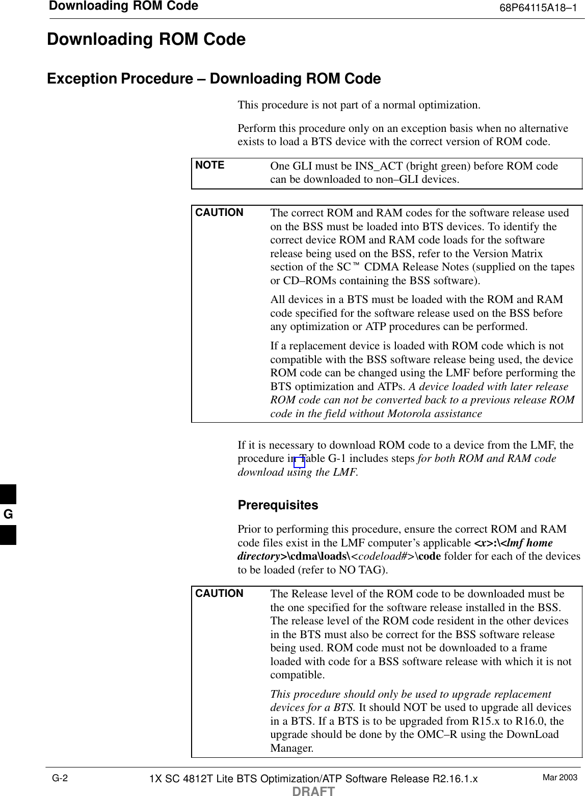 Downloading ROM Code 68P64115A18–1Mar 20031X SC 4812T Lite BTS Optimization/ATP Software Release R2.16.1.xDRAFTG-2Downloading ROM CodeException Procedure – Downloading ROM CodeThis procedure is not part of a normal optimization.Perform this procedure only on an exception basis when no alternativeexists to load a BTS device with the correct version of ROM code.NOTE One GLI must be INS_ACT (bright green) before ROM codecan be downloaded to non–GLI devices.CAUTION The correct ROM and RAM codes for the software release usedon the BSS must be loaded into BTS devices. To identify thecorrect device ROM and RAM code loads for the softwarerelease being used on the BSS, refer to the Version Matrixsection of the SCt CDMA Release Notes (supplied on the tapesor CD–ROMs containing the BSS software).All devices in a BTS must be loaded with the ROM and RAMcode specified for the software release used on the BSS beforeany optimization or ATP procedures can be performed.If a replacement device is loaded with ROM code which is notcompatible with the BSS software release being used, the deviceROM code can be changed using the LMF before performing theBTS optimization and ATPs. A device loaded with later releaseROM code can not be converted back to a previous release ROMcode in the field without Motorola assistanceIf it is necessary to download ROM code to a device from the LMF, theprocedure in Table G-1 includes steps for both ROM and RAM codedownload using the LMF.PrerequisitesPrior to performing this procedure, ensure the correct ROM and RAMcode files exist in the LMF computer’s applicable &lt;x&gt;:\&lt;lmf homedirectory&gt;\cdma\loads\&lt;codeload#&gt;\code folder for each of the devicesto be loaded (refer to NO TAG).CAUTION The Release level of the ROM code to be downloaded must bethe one specified for the software release installed in the BSS.The release level of the ROM code resident in the other devicesin the BTS must also be correct for the BSS software releasebeing used. ROM code must not be downloaded to a frameloaded with code for a BSS software release with which it is notcompatible.This procedure should only be used to upgrade replacementdevices for a BTS. It should NOT be used to upgrade all devicesin a BTS. If a BTS is to be upgraded from R15.x to R16.0, theupgrade should be done by the OMC–R using the DownLoadManager.G
