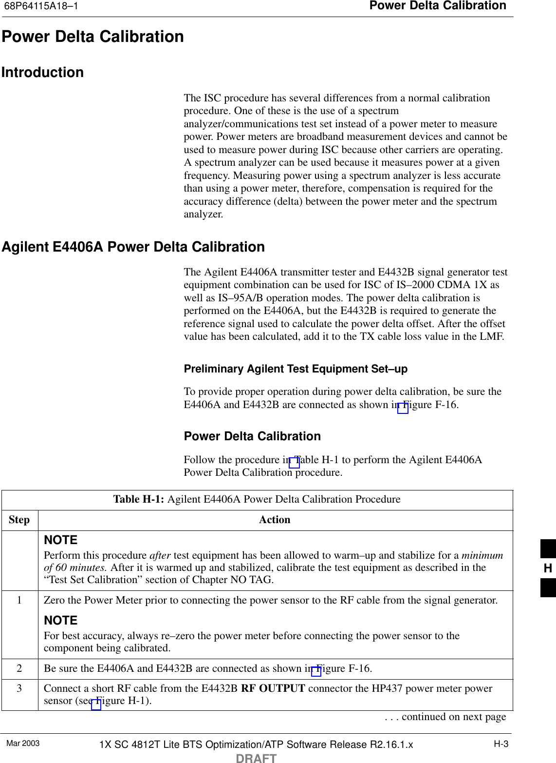 Power Delta Calibration68P64115A18–1Mar 2003 1X SC 4812T Lite BTS Optimization/ATP Software Release R2.16.1.xDRAFTH-3Power Delta CalibrationIntroductionThe ISC procedure has several differences from a normal calibrationprocedure. One of these is the use of a spectrumanalyzer/communications test set instead of a power meter to measurepower. Power meters are broadband measurement devices and cannot beused to measure power during ISC because other carriers are operating.A spectrum analyzer can be used because it measures power at a givenfrequency. Measuring power using a spectrum analyzer is less accuratethan using a power meter, therefore, compensation is required for theaccuracy difference (delta) between the power meter and the spectrumanalyzer.Agilent E4406A Power Delta CalibrationThe Agilent E4406A transmitter tester and E4432B signal generator testequipment combination can be used for ISC of IS–2000 CDMA 1X aswell as IS–95A/B operation modes. The power delta calibration isperformed on the E4406A, but the E4432B is required to generate thereference signal used to calculate the power delta offset. After the offsetvalue has been calculated, add it to the TX cable loss value in the LMF.Preliminary Agilent Test Equipment Set–upTo provide proper operation during power delta calibration, be sure theE4406A and E4432B are connected as shown in Figure F-16.Power Delta CalibrationFollow the procedure in Table H-1 to perform the Agilent E4406APower Delta Calibration procedure.Table H-1: Agilent E4406A Power Delta Calibration ProcedureStep ActionNOTEPerform this procedure after test equipment has been allowed to warm–up and stabilize for a minimumof 60 minutes. After it is warmed up and stabilized, calibrate the test equipment as described in the“Test Set Calibration” section of Chapter NO TAG.1Zero the Power Meter prior to connecting the power sensor to the RF cable from the signal generator.NOTEFor best accuracy, always re–zero the power meter before connecting the power sensor to thecomponent being calibrated.2Be sure the E4406A and E4432B are connected as shown in Figure F-16.3Connect a short RF cable from the E4432B RF OUTPUT connector the HP437 power meter powersensor (see Figure H-1).. . . continued on next pageH