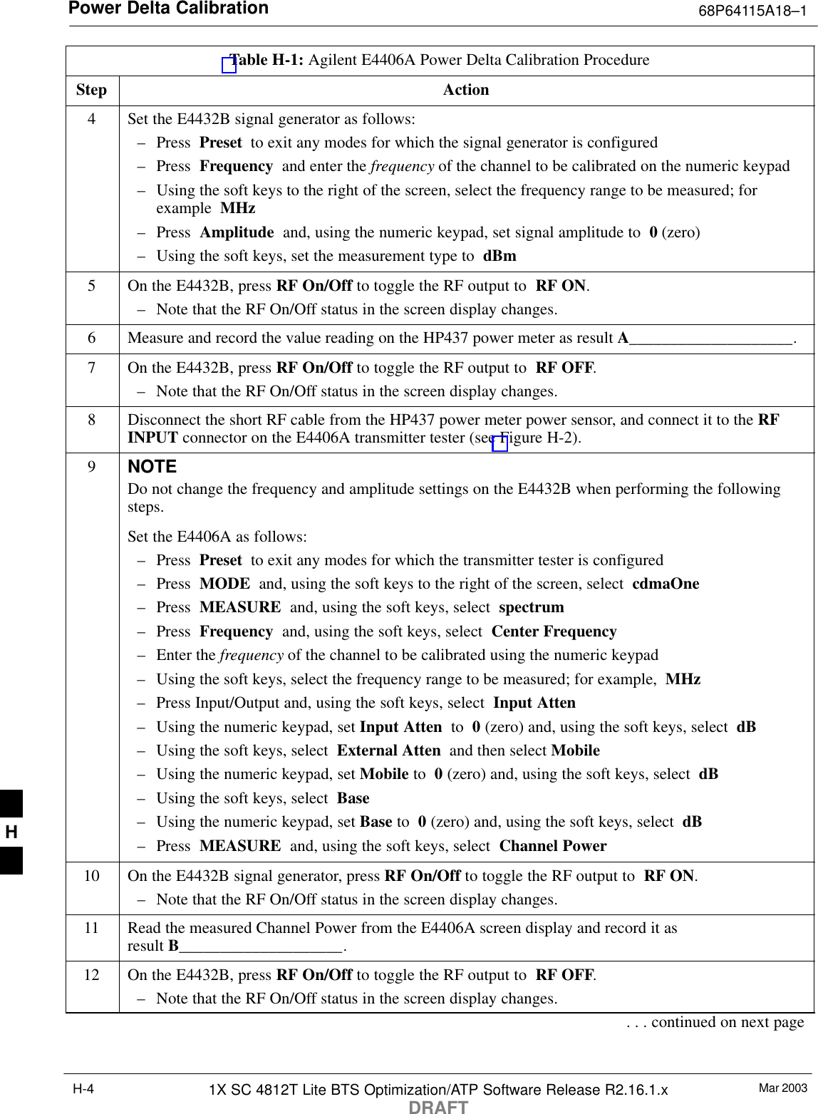 Power Delta Calibration 68P64115A18–1Mar 20031X SC 4812T Lite BTS Optimization/ATP Software Release R2.16.1.xDRAFTH-4Table H-1: Agilent E4406A Power Delta Calibration ProcedureStep Action4Set the E4432B signal generator as follows:– Press  Preset  to exit any modes for which the signal generator is configured– Press  Frequency  and enter the frequency of the channel to be calibrated on the numeric keypad– Using the soft keys to the right of the screen, select the frequency range to be measured; forexample  MHz– Press  Amplitude  and, using the numeric keypad, set signal amplitude to  0 (zero)– Using the soft keys, set the measurement type to  dBm5On the E4432B, press RF On/Off to toggle the RF output to  RF ON.– Note that the RF On/Off status in the screen display changes.6Measure and record the value reading on the HP437 power meter as result A____________________.7On the E4432B, press RF On/Off to toggle the RF output to  RF OFF.– Note that the RF On/Off status in the screen display changes.8Disconnect the short RF cable from the HP437 power meter power sensor, and connect it to the RFINPUT connector on the E4406A transmitter tester (see Figure H-2).9NOTEDo not change the frequency and amplitude settings on the E4432B when performing the followingsteps.Set the E4406A as follows:– Press  Preset  to exit any modes for which the transmitter tester is configured– Press  MODE  and, using the soft keys to the right of the screen, select  cdmaOne– Press  MEASURE  and, using the soft keys, select  spectrum– Press  Frequency  and, using the soft keys, select  Center Frequency– Enter the frequency of the channel to be calibrated using the numeric keypad– Using the soft keys, select the frequency range to be measured; for example,  MHz– Press Input/Output and, using the soft keys, select  Input Atten– Using the numeric keypad, set Input Atten  to  0 (zero) and, using the soft keys, select  dB– Using the soft keys, select  External Atten  and then select Mobile– Using the numeric keypad, set Mobile to  0 (zero) and, using the soft keys, select  dB– Using the soft keys, select  Base– Using the numeric keypad, set Base to  0 (zero) and, using the soft keys, select  dB– Press  MEASURE  and, using the soft keys, select  Channel Power10 On the E4432B signal generator, press RF On/Off to toggle the RF output to  RF ON.– Note that the RF On/Off status in the screen display changes.11 Read the measured Channel Power from the E4406A screen display and record it as result B____________________.12 On the E4432B, press RF On/Off to toggle the RF output to  RF OFF.– Note that the RF On/Off status in the screen display changes.. . . continued on next pageH