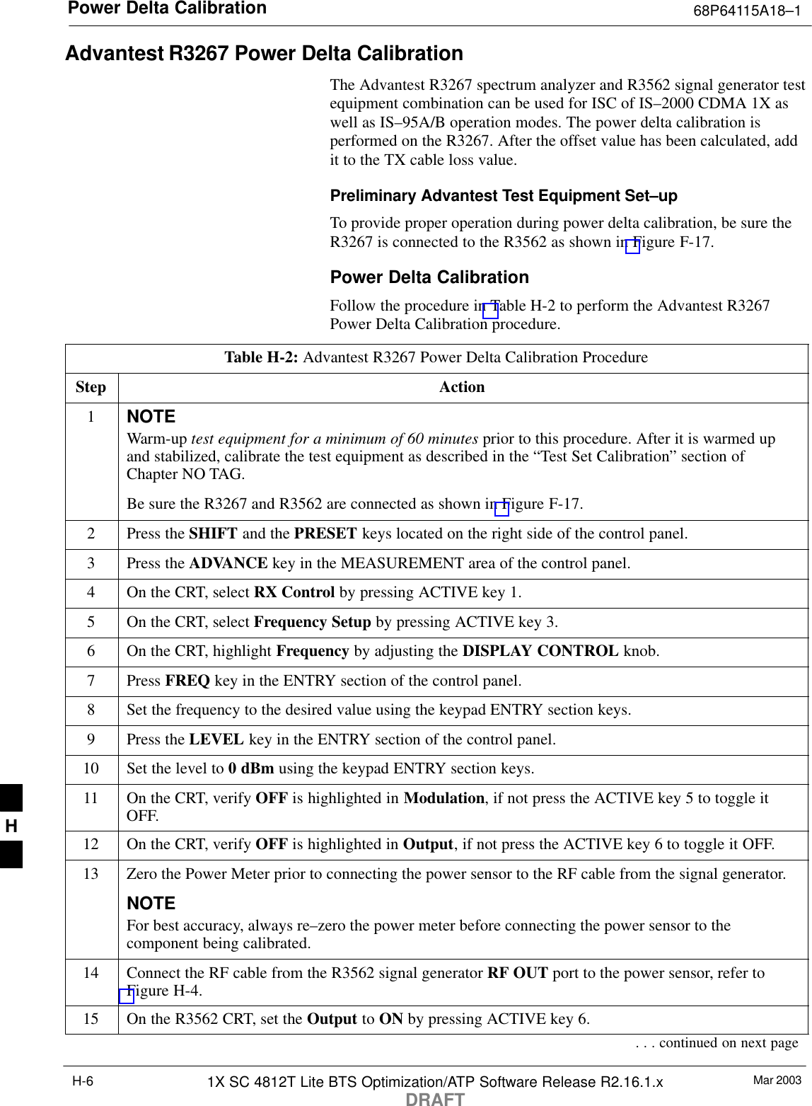 Power Delta Calibration 68P64115A18–1Mar 20031X SC 4812T Lite BTS Optimization/ATP Software Release R2.16.1.xDRAFTH-6Advantest R3267 Power Delta CalibrationThe Advantest R3267 spectrum analyzer and R3562 signal generator testequipment combination can be used for ISC of IS–2000 CDMA 1X aswell as IS–95A/B operation modes. The power delta calibration isperformed on the R3267. After the offset value has been calculated, addit to the TX cable loss value.Preliminary Advantest Test Equipment Set–upTo provide proper operation during power delta calibration, be sure theR3267 is connected to the R3562 as shown in Figure F-17.Power Delta CalibrationFollow the procedure in Table H-2 to perform the Advantest R3267Power Delta Calibration procedure.Table H-2: Advantest R3267 Power Delta Calibration ProcedureStep Action1NOTEWarm-up test equipment for a minimum of 60 minutes prior to this procedure. After it is warmed upand stabilized, calibrate the test equipment as described in the “Test Set Calibration” section ofChapter NO TAG.Be sure the R3267 and R3562 are connected as shown in Figure F-17.2Press the SHIFT and the PRESET keys located on the right side of the control panel.3Press the ADVANCE key in the MEASUREMENT area of the control panel.4On the CRT, select RX Control by pressing ACTIVE key 1.5On the CRT, select Frequency Setup by pressing ACTIVE key 3.6On the CRT, highlight Frequency by adjusting the DISPLAY CONTROL knob.7 Press FREQ key in the ENTRY section of the control panel.8Set the frequency to the desired value using the keypad ENTRY section keys.9Press the LEVEL key in the ENTRY section of the control panel.10 Set the level to 0 dBm using the keypad ENTRY section keys.11 On the CRT, verify OFF is highlighted in Modulation, if not press the ACTIVE key 5 to toggle itOFF.12 On the CRT, verify OFF is highlighted in Output, if not press the ACTIVE key 6 to toggle it OFF.13 Zero the Power Meter prior to connecting the power sensor to the RF cable from the signal generator.NOTEFor best accuracy, always re–zero the power meter before connecting the power sensor to thecomponent being calibrated.14 Connect the RF cable from the R3562 signal generator RF OUT port to the power sensor, refer toFigure H-4.15 On the R3562 CRT, set the Output to ON by pressing ACTIVE key 6.. . . continued on next pageH