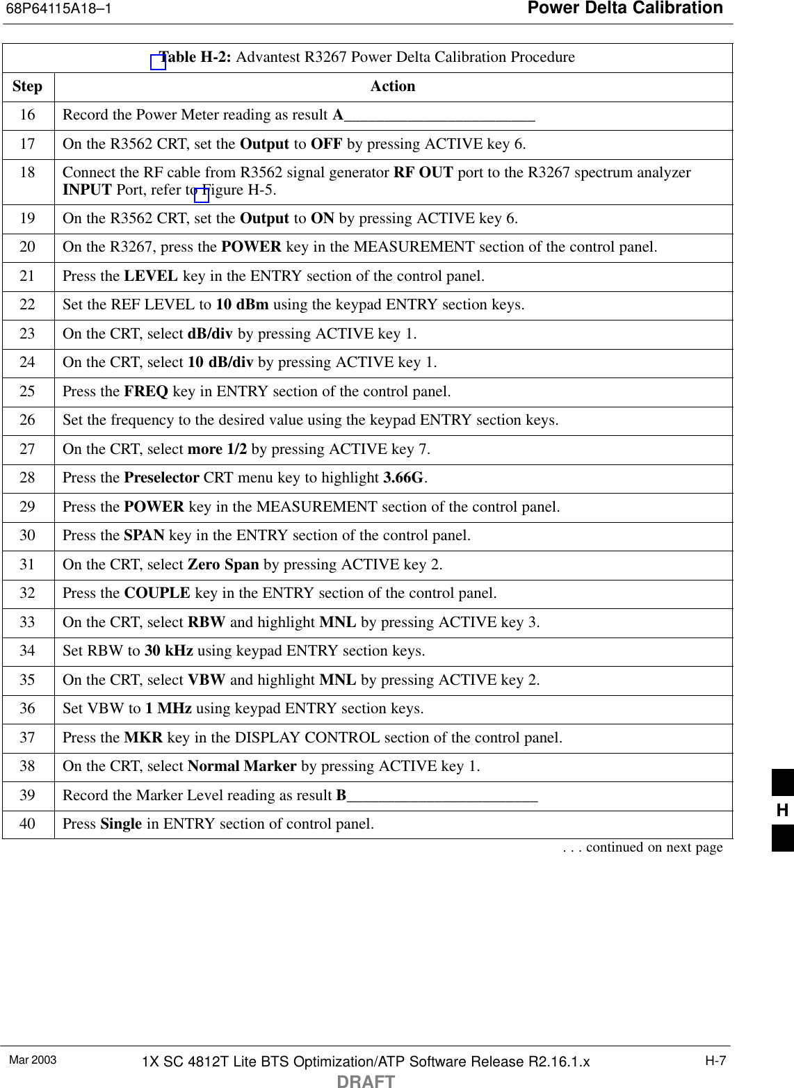 Power Delta Calibration68P64115A18–1Mar 2003 1X SC 4812T Lite BTS Optimization/ATP Software Release R2.16.1.xDRAFTH-7Table H-2: Advantest R3267 Power Delta Calibration ProcedureStep Action16 Record the Power Meter reading as result A________________________17 On the R3562 CRT, set the Output to OFF by pressing ACTIVE key 6.18 Connect the RF cable from R3562 signal generator RF OUT port to the R3267 spectrum analyzerINPUT Port, refer to Figure H-5.19 On the R3562 CRT, set the Output to ON by pressing ACTIVE key 6.20 On the R3267, press the POWER key in the MEASUREMENT section of the control panel.21 Press the LEVEL key in the ENTRY section of the control panel.22 Set the REF LEVEL to 10 dBm using the keypad ENTRY section keys.23 On the CRT, select dB/div by pressing ACTIVE key 1.24 On the CRT, select 10 dB/div by pressing ACTIVE key 1.25 Press the FREQ key in ENTRY section of the control panel.26 Set the frequency to the desired value using the keypad ENTRY section keys.27 On the CRT, select more 1/2 by pressing ACTIVE key 7.28 Press the Preselector CRT menu key to highlight 3.66G.29 Press the POWER key in the MEASUREMENT section of the control panel.30 Press the SPAN key in the ENTRY section of the control panel.31 On the CRT, select Zero Span by pressing ACTIVE key 2.32 Press the COUPLE key in the ENTRY section of the control panel.33 On the CRT, select RBW and highlight MNL by pressing ACTIVE key 3.34 Set RBW to 30 kHz using keypad ENTRY section keys.35 On the CRT, select VBW and highlight MNL by pressing ACTIVE key 2.36 Set VBW to 1 MHz using keypad ENTRY section keys.37 Press the MKR key in the DISPLAY CONTROL section of the control panel.38 On the CRT, select Normal Marker by pressing ACTIVE key 1.39 Record the Marker Level reading as result B________________________40 Press Single in ENTRY section of control panel.. . . continued on next pageH